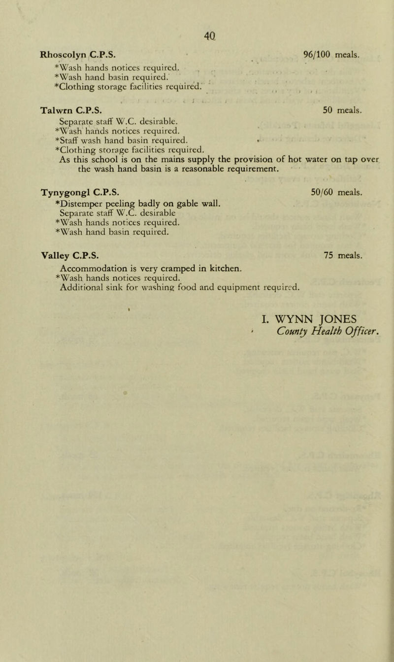 Rhoscolyn C.P.S. ♦Wash hands notices required. ♦Wash hand basin required. *Clothing storage facilities required. 96/100 meals. Talwrn C.P.S. 50 meals. Separate staff W.C. desirable. ♦Wash hands notices required. ♦Staff wash hand basin required. • ♦Clothing storage facilities required. As this school is on the mains supply the provision of hot water on tap over the wash hand basin is a reasonable requirement. Tynygongl C.P.S. 50/60 meals. ♦Distemper peeling badly on gable wall. Separate staff W.C. desirable ♦Wash hands notices required. ♦Wash hand basin required. Valley C.P.S. Accommodation is very cramped in kitchen. ♦Wash hands notices required. Additional sink for washing food and equipment required. 75 meals. I. WYNN JONES County Health Officer.