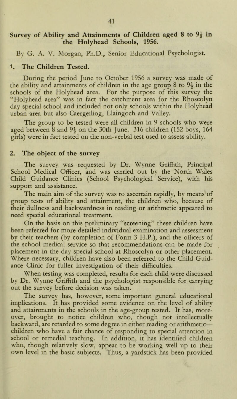 Survey of Ability and Attainments of Children aged 8 to in the Holyhead Schools, 1956. By G. A. V. Morgan, Ph.D., Senior Educational Psychologist. 1. The Children Tested. During the period June to October 1956 a survey was made of the ability and attainments of children in the age group 8 to 9£ in the schools of the Holyhead area. For the purpose of this survey the “Holyhead area” was in fact the catchment area for the Rhoscolyn day special school and included not only schools within the Holyhead urban area but also Caergeiliog, Llaingoch and Valley. The group to be tested were all children in 9 schools who were aged between 8 and 9^ on the 30th June. 316 children (152 boys, 164 girls) were in fact tested on the non-verbal test used to assess ability. 2. The object of the survey The survey was requested by Dr. Wynne Griffith, Principal School Medical Officer, and was carried out by the North Wales Child Guidance Clinics (School Psychological Service), with his support and assistance. The main aim of the survey was to ascertain rapidly, by means of group tests of ability and attainment, the children who, because of their dullness and backwardness in reading or arithmetic appeared to need special educational treatment. On the basis on this preliminary “screening” these children have been referred for more detailed individual examination and assessment by their teachers (by completion of Form 3 H.P.), and the officers of the school medical service so that recommendations can be made for placement in the day special school at Rhoscolyn or other placement. Where necessary, children have also been referred to the Child Guid- ance Clinic for fuller investigation of their difficulties. When testing was completed, results for each child were discussed by Dr. Wynne Griffith and the psychologist responsible for carrying out the survey before decision was taken. The survey has, however, some important general educational implications. It has provided some evidence on the level of ability and attainments in the schools in the age-group tested. It has, more- over, brought to notice children who, though not intellectually backward, are retarded to some degree in either reading or arithmetic— children who have a fair chance of responding to special attention in school or remedial teaching. In addition, it has identified children who, though relatively slow, appear to be working well up to their own level in the basic subjects. Thus, a yardstick has been provided