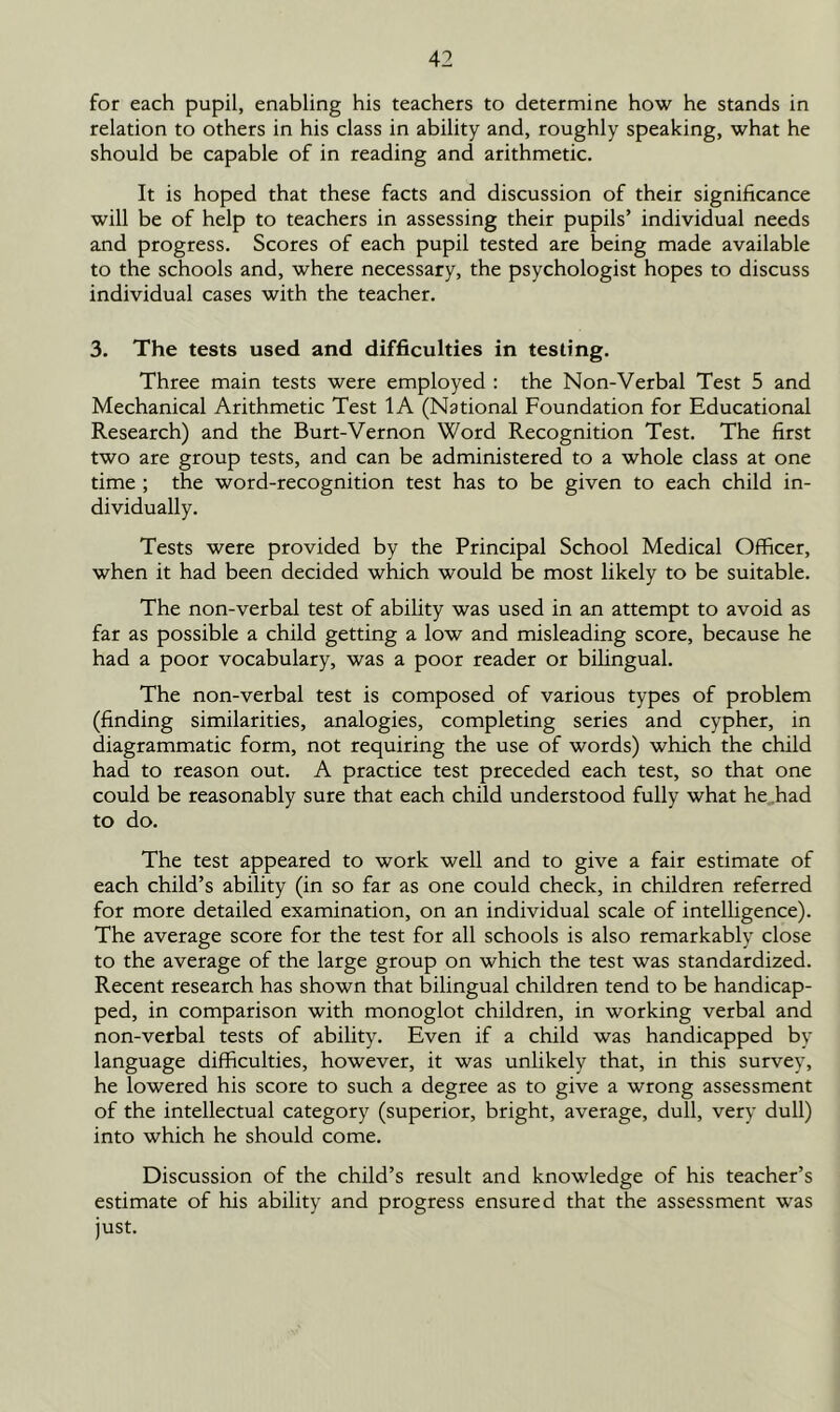 for each pupil, enabling his teachers to determine how he stands in relation to others in his class in ability and, roughly speaking, what he should be capable of in reading and arithmetic. It is hoped that these facts and discussion of their significance will be of help to teachers in assessing their pupils’ individual needs and progress. Scores of each pupil tested are being made available to the schools and, where necessary, the psychologist hopes to discuss individual cases with the teacher. 3. The tests used and difficulties in testing. Three main tests were employed : the Non-Verbal Test 5 and Mechanical Arithmetic Test 1A (National Foundation for Educational Research) and the Burt-Vernon Word Recognition Test. The first two are group tests, and can be administered to a whole class at one time ; the word-recognition test has to be given to each child in- dividually. Tests were provided by the Principal School Medical Officer, when it had been decided which would be most likely to be suitable. The non-verbal test of ability was used in an attempt to avoid as far as possible a child getting a low and misleading score, because he had a poor vocabulary, was a poor reader or bilingual. The non-verbal test is composed of various types of problem (finding similarities, analogies, completing series and cypher, in diagrammatic form, not requiring the use of words) which the child had to reason out. A practice test preceded each test, so that one could be reasonably sure that each child understood fully what he had to do. The test appeared to work well and to give a fair estimate of each child’s ability (in so far as one could check, in children referred for more detailed examination, on an individual scale of intelligence). The average score for the test for all schools is also remarkably close to the average of the large group on which the test was standardixed. Recent research has shown that bilingual children tend to be handicap- ped, in comparison with monoglot children, in working verbal and non-verbal tests of ability. Even if a child was handicapped by language difficulties, however, it was unlikely that, in this survey, he lowered his score to such a degree as to give a wrong assessment of the intellectual category (superior, bright, average, dull, very dull) into which he should come. Discussion of the child’s result and knowledge of his teacher’s estimate of his ability and progress ensured that the assessment was just.
