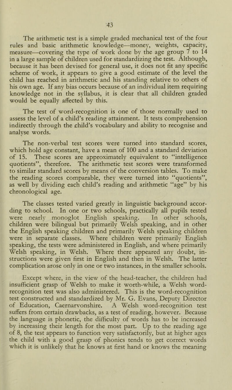 The arithmetic test is a simple graded mechanical test of the four rules and basic arithmetic knowledge—money, weights, capacity, measure—covering the type of work done by the age group 7 to 14 in a large sample of children used for standardizing the test. Although, because it has been devised for general use, it does not fit any specific scheme of work, it appears to give a good estimate of the level the child has reached in arithmetic and his standing relative to others of his own age. If any bias occurs because of an individual item requiring knowledge not in the syllabus, it is clear that all children graded w’ould be equally affected by this. The test of word-recognition is one of those normally used to assess the level of a child’s reading attainment. It tests comprehension indirectly through the child’s vocabulary and ability to recognise and analyse words. The non-verbal test scores were turned into standard scores, which hold age constant, have a mean of 100 and a standard deviation of 15. These scores are approximately equivalent to “intelligence quotients”, therefore. The arithmetic test scores were transformed to similar standard scores by means of the conversion tables. To make the reading scores comparable, they were turned into “quotients”, as well by dividing each child’s reading and arithmetic “age” by his chronological age. The classes tested varied greatly in linguistic background accor- ding to school. In one or two schools, practically all pupils tested were nearly monoglot English speaking. In other schools, children were bilingual but primarily Welsh speaking, and in other the English speaking children and primarily Welsh speaking children were in separate classes. Where children were primarily English speaking, the tests were administered in English, and where primarily Welsh speaking, in Welsh. Where there appeared any doubt, in- structions were given first in English and then in Welsh. The latter complication arose only in one or two instances, in the smaller schools. Except where, in the view of the head-teacher, the children had insufficient grasp of Welsh to make it worth-while, a Welsh word- recognition test was also administered. This is the word-recognition test constructed and standardized by Mr. G. Evans, Deputy Director of Education, Caernarvonshire. A Welsh word-recognition test suffers from certain drawbacks, as a test of reading, however. Because the language is phonetic, the difficulty of words has to be increased by increasing their length for the most part. Up to the reading age of 8, the test appears to function very satisfactorily, but at higher ages the child with a good grasp of phonics tends to get correct words which it is unlikely that he knows at first hand or knows the meaning