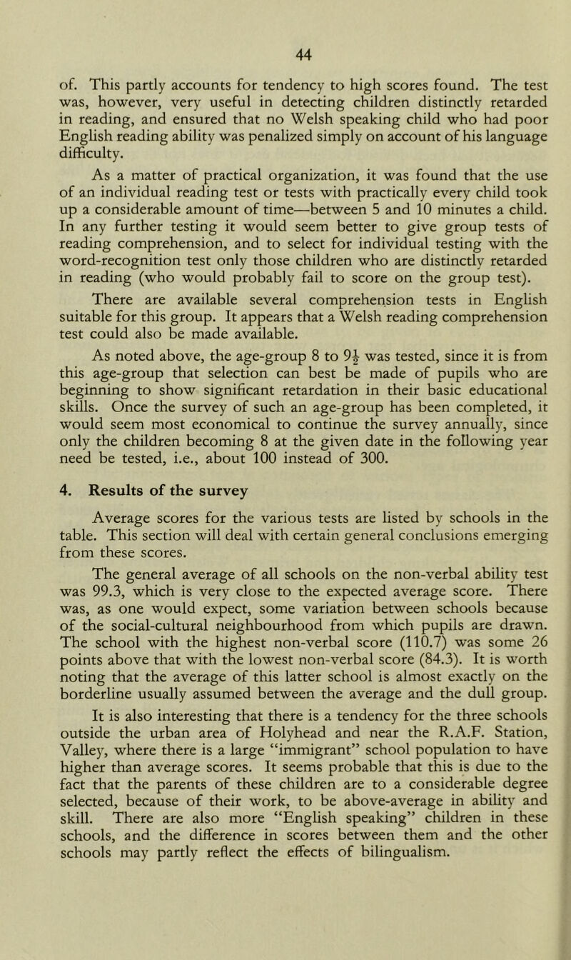 of. This partly accounts for tendency to high scores found. The test was, however, very useful in detecting children distinctly retarded in reading, and ensured that no Welsh speaking child who had poor English reading ability was penalized simply on account of his language difficulty. As a matter of practical organization, it was found that the use of an individual reading test or tests with practically every child took up a considerable amount of time—between 5 and 10 minutes a child. In any further testing it would seem better to give group tests of reading comprehension, and to select for individual testing with the word-recognition test only those children who are distinctly retarded in reading (who would probably fail to score on the group test). There are available several comprehension tests in English suitable for this group. It appears that a Welsh reading comprehension test could also be made available. As noted above, the age-group 8 to was tested, since it is from this age-group that selection can best be made of pupils who are beginning to show significant retardation in their basic educational skills. Once the survey of such an age-group has been completed, it would seem most economical to continue the survey annually, since only the children becoming 8 at the given date in the following year need be tested, i.e., about 100 instead of 300. 4. Results of the survey Average scores for the various tests are listed by schools in the table. This section will deal with certain general conclusions emerging from these scores. The general average of all schools on the non-verbal ability test was 99.3, which is very close to the expected average score. There was, as one would expect, some variation between schools because of the social-cultural neighbourhood from which pupils are drawn. The school with the highest non-verbal score (110.7) was some 26 points above that with the lowest non-verbal score (84.3). It is worth noting that the average of this latter school is almost exactly on the borderline usually assumed between the average and the dull group. It is also interesting that there is a tendency for the three schools outside the urban area of Holyhead and near the R.A.F. Station, Valley, where there is a large “immigrant” school population to have higher than average scores. It seems probable that this is due to the fact that the parents of these children are to a considerable degree selected, because of their work, to be above-average in ability and skill. There are also more “English speaking” children in these schools, and the difference in scores between them and the other schools may partly reflect the effects of bilingualism.