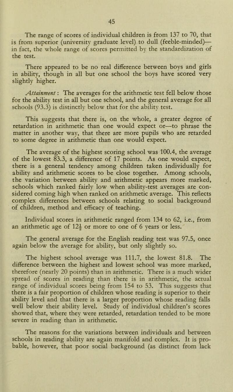 The range of scores of individual children is from 137 to 70, that is from superior (university graduate level) to dull (feeble-minded)— in fact, the whole range of scores permitted by the standardization of the test. There appeared to be no real difference between boys and girls in ability, though in all but one school the boys have scored very slightly higher. Attainment: The averages for the arithmetic test fell below those for the ability test in all but one school, and the general average for all schools (93.3) is distinctly below that for the ability test. This suggests that there is, on the whole, a greater degree of retardation in arithmetic than one would expect or—to phrase the matter in another way, that there are more pupils who are retarded to some degree in arithmetic than one would expect. The average of the highest scoring school was 100.4, the average of the lowest 83.3, a difference of 17 points. As one would expect, there is a general tendency among children taken individually for ability and arithmetic scores to be close together. Among schools, the variation between ability and arithmetic appears more marked, schools which ranked fairly low when ability-test averages are con- sidered coming high when ranked on arithmetic average. This reflects complex differences between schools relating to social background of children, method and efficacy of teaching. Individual scores in arithmetic ranged from 134 to 62, i.e., from an arithmetic age of \2\ or more to one of 6 years or less. The general average for the English reading test was 97.5, once again below the average for ability, but only slightly so. The highest school average was 111.7, the lowest 81.8. The difference between the highest and lowest school was more marked, therefore (nearly 20 points) than in arithmetic. There is a much wider spread of scores in reading than there is in arithmetic, the actual range of individual scores being from 154 to 53. This suggests that there is a fair proportion of children whose reading is superior to their ability level and that there is a larger proportion whose reading falls well below their ability level. Study of individual children’s scores showed that, where they were retarded, retardation tended to be more severe in reading than in arithmetic. The reasons for the variations between individuals and between schools in reading ability are again manifold and complex. It is pro- bable, however, that poor social background (as distinct from lack