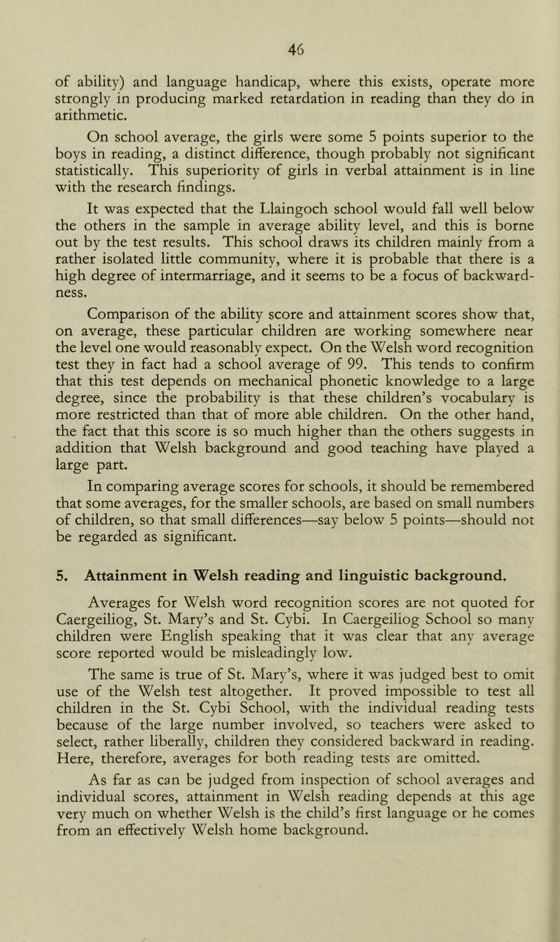 of ability) and language handicap, where this exists, operate more strongly in producing marked retardation in reading than they do in arithmetic. On school average, the girls were some 5 points superior to the boys in reading, a distinct difference, though probably not significant statistically. This superiority of girls in verbal attainment is in line with the research findings. It was expected that the Llaingoch school would fall well below the others in the sample in average ability level, and this is borne out by the test results. This school draws its children mainly from a rather isolated little community, where it is probable that there is a high degree of intermarriage, and it seems to be a focus of backward- ness. Comparison of the ability score and attainment scores show that, on average, these particular children are working somewhere near the level one would reasonably expect. On the Welsh word recognition test they in fact had a school average of 99. This tends to confirm that this test depends on mechanical phonetic knowledge to a large degree, since the probability is that these children’s vocabulary is more restricted than that of more able children. On the other hand, the fact that this score is so much higher than the others suggests in addition that Welsh background and good teaching have played a large part. In comparing average scores for schools, it should be remembered that some averages, for the smaller schools, are based on small numbers of children, so that small differences—say below 5 points—should not be regarded as significant. 5. Attainment in Welsh reading and linguistic background. Averages for Welsh word recognition scores are not quoted for Caergeiliog, St. Mary’s and St. Cybi. In Caergeiliog School so many children were English speaking that it was clear that any average score reported would be misleadingly low. The same is true of St. Mary’s, where it was judged best to omit use of the Welsh test altogether. It proved impossible to test all children in the St. Cybi School, with the individual reading tests because of the large number involved, so teachers were asked to select, rather liberally, children they considered backward in reading. Here, therefore, averages for both reading tests are omitted. As far as can be judged from inspection of school averages and individual scores, attainment in Welsh reading depends at this age very much on whether Welsh is the child’s first language or he comes from an effectively Welsh home background.