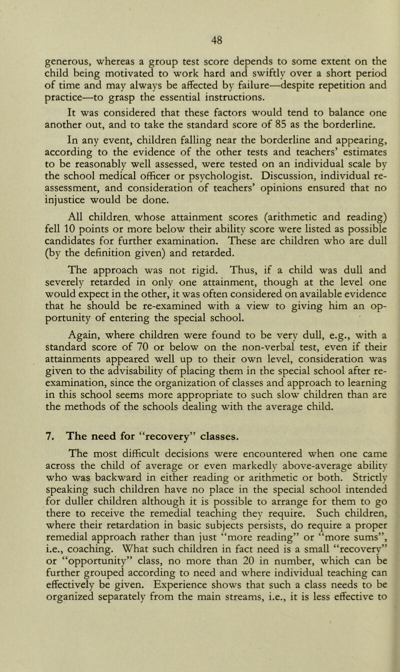 generous, whereas a group test score depends to some extent on the child being motivated to work hard and swiftly over a short period of time and may always be affected by failure—despite repetition and practice—to grasp the essential instructions. It was considered that these factors would tend to balance one another out, and to take the standard score of 85 as the borderline. In any event, children falling near the borderline and appearing, according to the evidence of the other tests and teachers’ estimates to be reasonably well assessed, were tested on an individual scale by the school medical officer or psychologist. Discussion, individual re- assessment, and consideration of teachers’ opinions ensured that no injustice would be done. All children, whose attainment scores (arithmetic and reading) fell 10 points or more below their ability score were listed as possible candidates for further examination. These are children who are dull (by the definition given) and retarded. The approach was not rigid. Thus, if a child was dull and severely retarded in only one attainment, though at the level one would expect in the other, it was often considered on available evidence that he should be re-examined with a view to giving him an op- portunity of entering the special school. Again, where children were found to be very dull, e.g., with a standard score of 70 or below on the non-verbal test, even if their attainments appeared well up to their own level, consideration was given to the advisability of placing them in the special school after re- examination, since the organization of classes and approach to learning in this school seems more appropriate to such slow children than are the methods of the schools dealing with the average child. 7. The need for “recovery” classes. The most difficult decisions were encountered when one came across the child of average or even markedly above-average ability who was backward in either reading or arithmetic or both. Strictly speaking such children have no place in the special school intended for duller children although it is possible to arrange for them to go there to receive the remedial teaching they require. Such children, where their retardation in basic subjects persists, do require a proper remedial approach rather than just “more reading” or “more sums”, i.e., coaching. What such children in fact need is a small “recovery” or “opportunity” class, no more than 20 in number, which can be further grouped according to need and where individual teaching can effectively be given. Experience shows that such a class needs to be organized separately from the main streams, i.e., it is less effective to