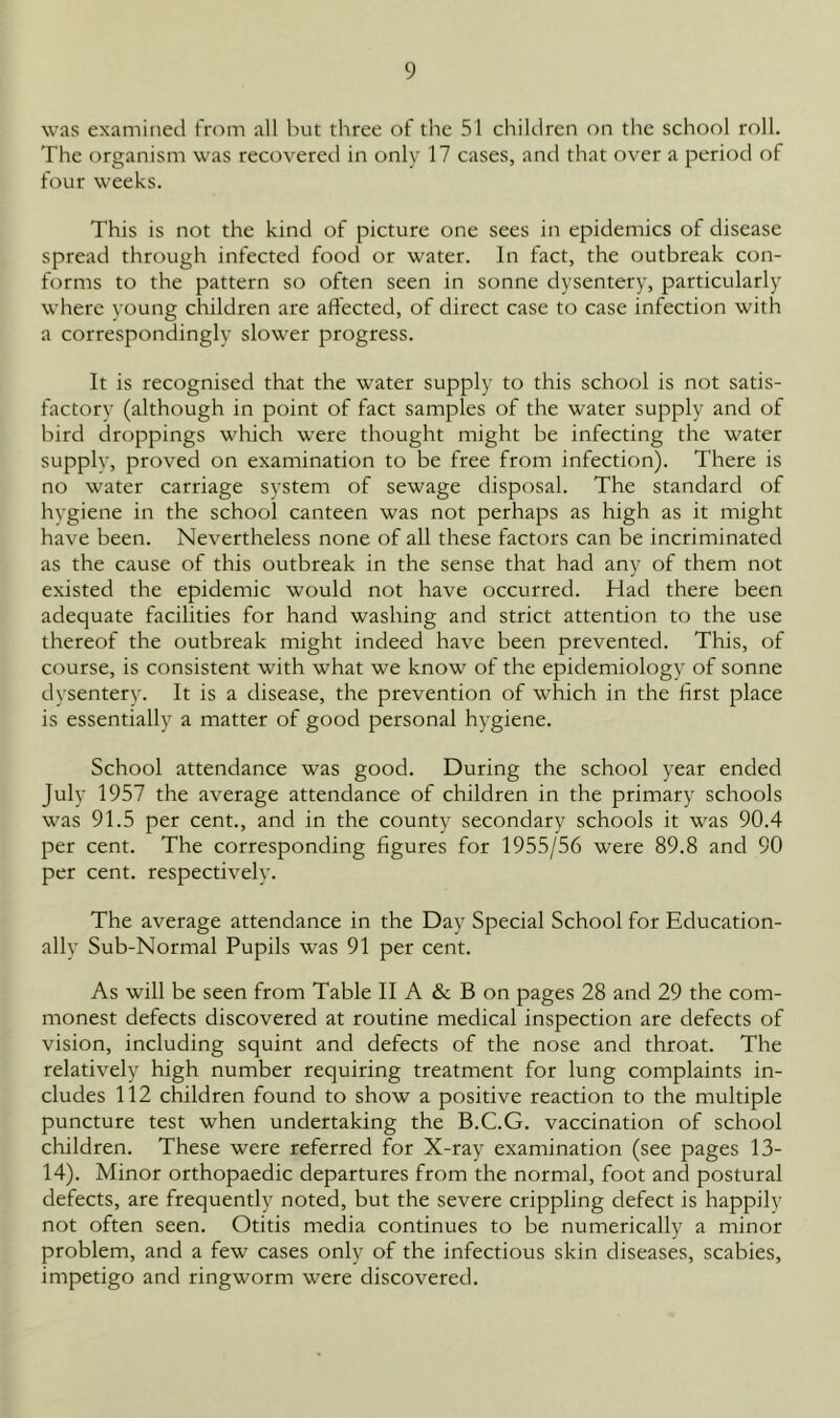 was examined from all but three of the 51 children on the school roll. The organism was recovered in only 17 cases, and that over a period of four weeks. This is not the kind of picture one sees in epidemics of disease spread through infected food or water. In fact, the outbreak con- forms to the pattern so often seen in sonne dysentery, particularly where young children are affected, of direct case to case infection with a correspondingly slower progress. It is recognised that the water supply to this school is not satis- factory (although in point of fact samples of the water supply and of bird droppings which were thought might be infecting the water supply, proved on examination to be free from infection). There is no water carriage system of sewage disposal. The standard of hygiene in the school canteen was not perhaps as high as it might have been. Nevertheless none of all these factors can be incriminated as the cause of this outbreak in the sense that had any of them not existed the epidemic would not have occurred. Had there been adequate facilities for hand washing and strict attention to the use thereof the outbreak might indeed have been prevented. This, of course, is consistent with what we know of the epidemiology of sonne dysentery. It is a disease, the prevention of which in the first place is essentially a matter of good personal hygiene. School attendance was good. During the school year ended July 1957 the average attendance of children in the primary schools was 91.5 per cent., and in the county secondary schools it was 90.4 per cent. The corresponding figures for 1955/56 were 89.8 and 90 per cent, respectively. The average attendance in the Day Special School for Education- ally Sub-Normal Pupils was 91 per cent. As will be seen from Table II A & B on pages 28 and 29 the com- monest defects discovered at routine medical inspection are defects of vision, including squint and defects of the nose and throat. The relatively high number requiring treatment for lung complaints in- cludes 112 children found to show a positive reaction to the multiple puncture test when undertaking the B.C.G. vaccination of school children. These were referred for X-ray examination (see pages 13- 14). Minor orthopaedic departures from the normal, foot and postural defects, are frequently noted, but the severe crippling defect is happily not often seen. Otitis media continues to be numerically a minor problem, and a few cases only of the infectious skin diseases, scabies, impetigo and ringworm were discovered.