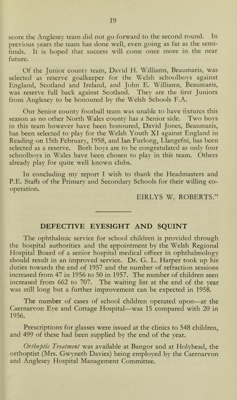 score the Anglesey team did not go forward to the second round. In previous years the team has done well, even going as tar as the semi- tinals. It is hoped that success will come once more in the near future. Of the Junior county team, David H. Williams, Beaumaris, was selected as reserve goalkeeper for the Welsh schoolboys against England, Scotland and Ireland, and John E. Williams, Beaumaris, was reserve full back against Scotland. They are the first Juniors from Anglesey to be honoured by the Welsh Schools F.A. Our Senior county football team was unable to have fixtures this season as no other North Wales county has a Senior side. Two boys in this team however have been honoured, David Jones, Beaumaris, has been selected to play for the Welsh Youth XI against England in Reading on 15th February, 1958, and Ian Furlong, Llangefni, has been selected as a reserve. Both boys are to be congratulated as only four schoolboys in Wales have been chosen to play in this team. Others already play for quite well known clubs. In concluding my report I wish to thank the Headmasters and P.E. Staffs of the Primary and Secondary Schools for their willing co- operation. EIRLYS W. ROBERTS.” DEFECTIVE EYESIGHT AND SQUINT The ophthalmic service for school children is provided through the hospital authorities and the appointment by the Welsh Regional Hospital Board of a senior hospital medical officer in ophthalmology should result in an improved service. Dr. G. L. Harper took up his duties towards the end of 1957 and the number of refraction sessions increased from 47 in 1956 to 50 in 1957. The number of children seen increased from 662 to 707. The waiting list at the end of the year was still long but a further improvement can be expected in 1958. The number of cases of school children operated upon—at the Caernarvon Eve and Cottage Hospital—was 15 compared with 20 in 1956. Prescriptions for glasses were issued at the clinics to 548 children, and 499 of these had been supplied by the end of the year. Orthoptic Treatment was available at Bangor and at Holyhead, the orthoptist (Mrs. Gwyneth Davies) being employed by the Caernarvon and Anglesey Hospital Management Committee.