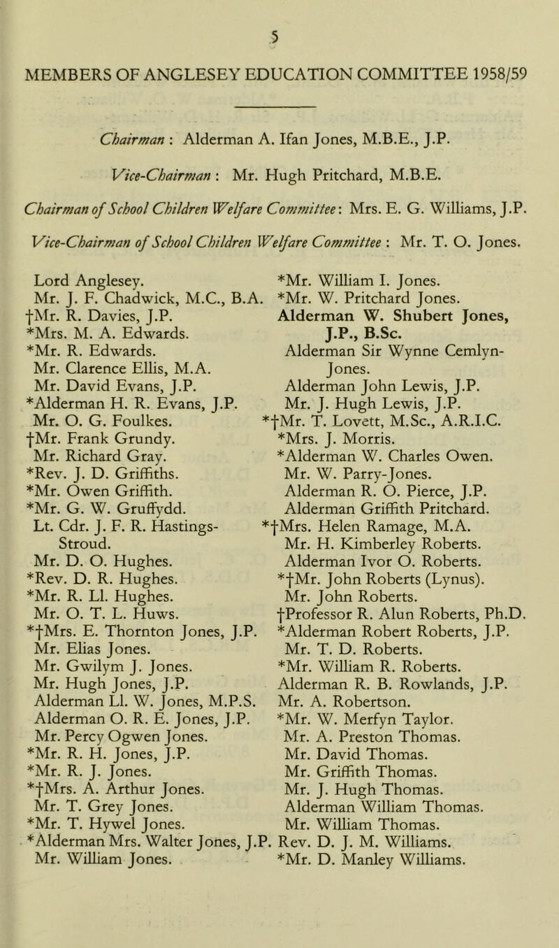 MEMBERS OF ANGLESEY EDUCATION COMMITTEE 1958/59 Chairman : Alderman A. Ifan Jones, M.B.E., J.P. Vice-Chairman : Mr. Hugh Pritchard, M.B.E. Chairman of School Children Welfare Committee-. Mrs. E. G. Williams, J.P. Vice-Chairman of School Children Welfare Committee : Mr. T. O. Jones. Lord Anglesey. Mr. J. F. Chadwick, M.C., B., fMr. R. Davies, J.P. *Mrs. M. A. Edwards. *Mr. R. Edwards. Mr. Clarence Ellis, M.A. Mr. David Evans, J.P. * Alderman H. R. Evans, J.P. Mr. O. G. Foulkes. fMr. Frank Grundy. Mr. Richard Gray. *Rev. J. D. Griffiths. *Mr. Owen Griffith. *Mr. G. W. Gruffydd. Lt. Cdr. J. F. R. Hastings- Stroud. Mr. D. O. Hughes. *Rev. D. R. Hughes. *Mr. R. LI. Hughes. Mr. O. T. L. Huws. *fMrs. E. Thornton Jones, J.I Mr. Elias Jones. Mr. Gwilym J. Jones. Mr. Hugh Jones, J.P. Alderman LI. W. Jones, M.P.S Alderman O. R. E. Jones, J.P. Mr. Percy Ogwen Jones. *Mr. R. H. Jones, J.P. *Mr. R. J. Jones. *fMrs. A. Arthur Jones. Mr. T. Grey Jones. *Mr. T. Hywel Jones. * Alderman Mrs. Walter Jones, J Mr. William Jones. *Mr. William I. Jones. *Mr. W. Pritchard Jones. Alderman W. Shubert Jones, J.P., B.Sc. Alderman Sir Wynne Cemlyn- Jones. Alderman John Lewis, J.P. Mr. J. Hugh Lewis, J.P. ♦fMr. T. Lovett, M.Sc., A.R.I.C. *Mrs. J. Morris. *Alderman W. Charles Owen. Mr. W. Parry-Jones. Alderman R. O. Pierce, J.P. Alderman Griffith Pritchard. *fMrs. Helen Ramage, M.A. Mr. H. Kimberley Roberts. Alderman Ivor O. Roberts. *fMr. John Roberts (Lynus). Mr. John Roberts. fProfessor R. Alun Roberts, Ph.D. '. *Alderman Robert Roberts, J.P. Mr. T. D. Roberts. *Mr. William R. Roberts. Alderman R. B. Rowlands, J.P. Mr. A. Robertson. *Mr. W. Merfyn Taylor. Mr. A. Preston Thomas. Mr. David Thomas. Mr. Griffith Thomas. Mr. J. Hugh Thomas. Alderman William Thomas. Mr. William Thomas. .P. Rev. D. J. M. Williams. *Mr. D. Manley Williams.