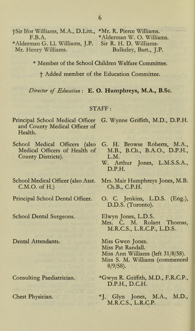 f Sir Ifor Williams, M.A., D.Litt., *Mr. R. Pierce Williams. F.B.A. *Alderman W. O. Williams. * Alderman G. LI. Williams, J.P. Sir R. H. D. Williams- Mr. Henry Williams. Bulkeley, Bart., J.P. * Member of the School Children Welfare Committee, f Added member of the Education Committee. Director of Education : E. O. Humphreys, M.A., B.Sc. STAFF: Principal School Medical Officer and County Medical Officer of Health. School Medical Officers (also Medical Officers of Health of County Districts). School Medical Officer (also Asst. C.M.O. of H.) Principal School Dental Officer. School Dental Surgeons. Dental Attendants. Consulting Paediatrician. Chest Physician. G. Wynne Griffith, M.D., D.P.H. G. H. Browse Roberts, M.A., M.B., B.Ch., B.A.O., D.P.H., L. M. W. Arthur Jones, L.M.S.S.A., D.P.H. Mrs. Mair Humphreys Jones, M.B. Ch.B., C.P.H. O. C. Jenkins, L.D.S. (Eng.), D.D.S. (Toronto). Elwyn Jones, L.D.S. Mrs. C. M. Rolant Thomas, M. R.C.S., L.R.C.P., L.D.S. Miss Gwen Jones. Miss Pat Randall. Miss Ann Williams (left 31/8/58). Miss S. M. Williams (commenced 8/9/58). *Gwyn R. Griffith, M.D., F.R.C.P., D.P.H., D.C.H. *J. Glyn Jones, M.A., M.D., M.R.C.S., L.R.C.P.