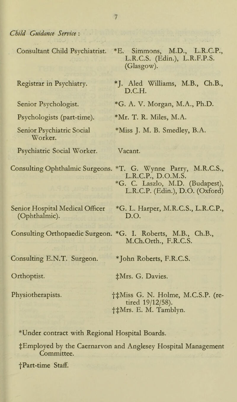 Child Guidance Service : Consultant Child Psychiatrist. Registrar in Psychiatry. Senior Psjxhologist. Psychologists (part-time). Senior Psychiatric Social Worker. Psychiatric Social Worker. Consulting Ophthalmic Surgeons. Senior Hospital Medical Officer (Ophthalmic). Consulting Orthopaedic Surgeon. *E. Simmons, M.D., L.R.C.P., L.R.C.S. (Edin.), L.R.F.P.S. (Glasgow). *J. Aled Williams, M.B., Ch.B., D.C.H. *G. A. V. Morgan, M.A., Ph.D. *Mr. T. R. Miles, M.A. *Miss J. M. B. Smedley, B.A. Vacant. *T. G. Wynne Parry, M.R.C.S., L.R.C.P., D.O.M.S. *G. C. Laszlo, M.D. (Budapest), L.R.C.P. (Edin.), D.O. (Oxford) *G. L. Harper, M.R.C.S., L.R.C.P., D.O. *G. I. Roberts, M.B., Ch.B., M.Ch.Orth., F.R.C.S. Consulting E.N.T. Surgeon. Orthoptist. Physiotherapists. *John Roberts, F.R.C.S. ^Mrs. G. Davies. f:j:Miss G. N. Holme, M.C.S.P. (re- tired 19/12/58). f|Mrs. E. M. Tamblyn. *Under contract with Regional Hospital Boards. ^Employed by the Caernarvon and Anglesey Hospital Management Committee. ■{■Part-time Staff.