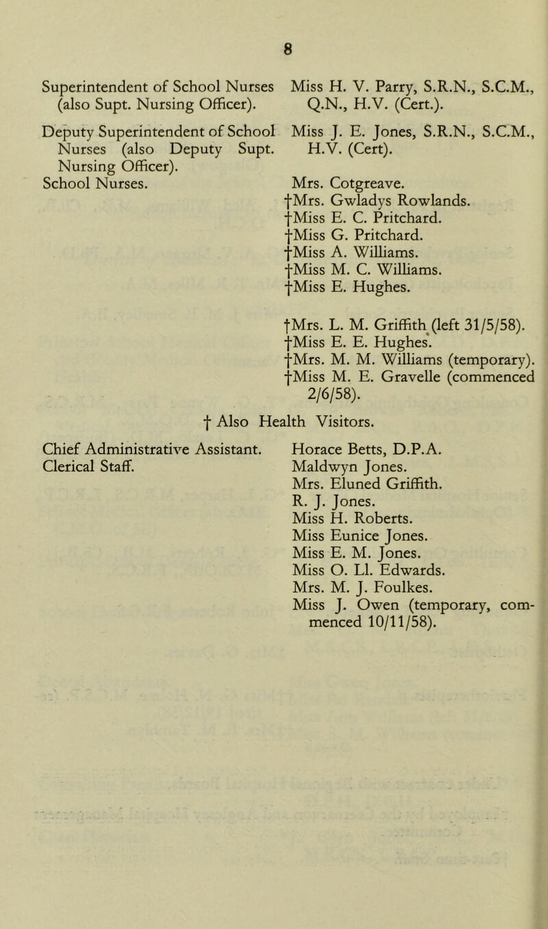 Superintendent of School Nurses Miss H. V. Parry, S.R.N., S.C.M., (also Supt. Nursing Officer). Q.N., H.V. (Cert.). Deputy Superintendent of School Miss J. E. Jones, S.R.N., S.C.M., Nurses (also Deputy Supt. H.V. (Cert). Nursing Officer). School Nurses. Mrs. Cotgreave. fMrs. Gwladys Rowlands. fMiss E. C. Pritchard. fMiss G. Pritchard. fMiss A. Williams. fMiss M. C. Williams. fMiss E. Hughes. fMrs. L. M. Griffith (left 31/5/58). fMiss E. E. Hughes. fMrs. M. M. Williams (temporary). fMiss M. E. Gravelle (commenced 2/6/58). f Also Health Visitors. Chief Administrative Assistant. Horace Betts, D.P.A. Clerical Staff. Maldwyn Jones. Mrs. Eluned Griffith. R. J. Jones. Miss H. Roberts. Miss Eunice Jones. Miss E. M. Jones. Miss O. LI. Edwards. Mrs. M. J. Foulkes. Miss J. Owen (temporary, com- menced 10/11/58).