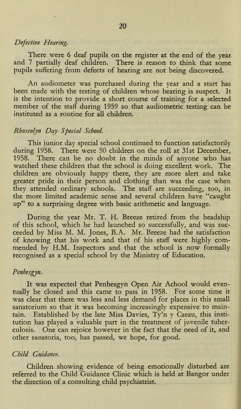 Defective Hearing. There were 6 deaf pupils on the register at the end of the year and 7 partially deaf children. There is reason to think that some pupils suffering from defects of hearing are not being discovered. An audiometer was purchased during the year and a start has been made with the testing of children whose hearing is suspect. It is the intention to provide a short course of training for a selected member of the staff during 1959 so that audiometric testing can be instituted as a routine for all children. Rhoscolyn Day Special School. This junior day special school continued to function satisfactorily during 1958. There were 50 children on the roll at 31st December, 1958. There can be no doubt in the minds of anyone who has watched these children that the school is doing excellent work. The children are obviously happy there, they are more alert and take greater pride in their person and clothing than was the case when they attended ordinary schools. The staff are succeeding, too, in the more limited academic sense and several children have “caught up” to a surprising degree with basic arithmetic and language. During the year Mr. T. H. Breeze retired from the headship of this school, which he had launched so successfully, and was suc- ceeded by Miss M. M. Jones, B.A. Mr. Breeze had the satisfaction of knowing that his work and that of his staff were highly com- mended by H.M. Inspectors and that the school is now formally recognised as a special school by the Ministry of Education. Penhesgyn. It was expected that Penhesgyn Open Air Achool would even- tually be closed and this came to pass in 1958. For some time it was clear that there was less and less demand for places in this small sanatorium so that it was becoming increasingly expensive to main- tain. Established by the late Miss Davies, Ty’n y Caeau, this insti- tution has played a valuable part in the treatment of juvenile tuber- culosis. One can rejoice however in the fact that the need of it, and other sanatoria, too, has passed, we hope, for good. Child Guidance. Children showing evidence of being emotionally disturbed are referred to the Child Guidance Clinic which is held at Bangor under the direction of a consulting child psychiatrist.