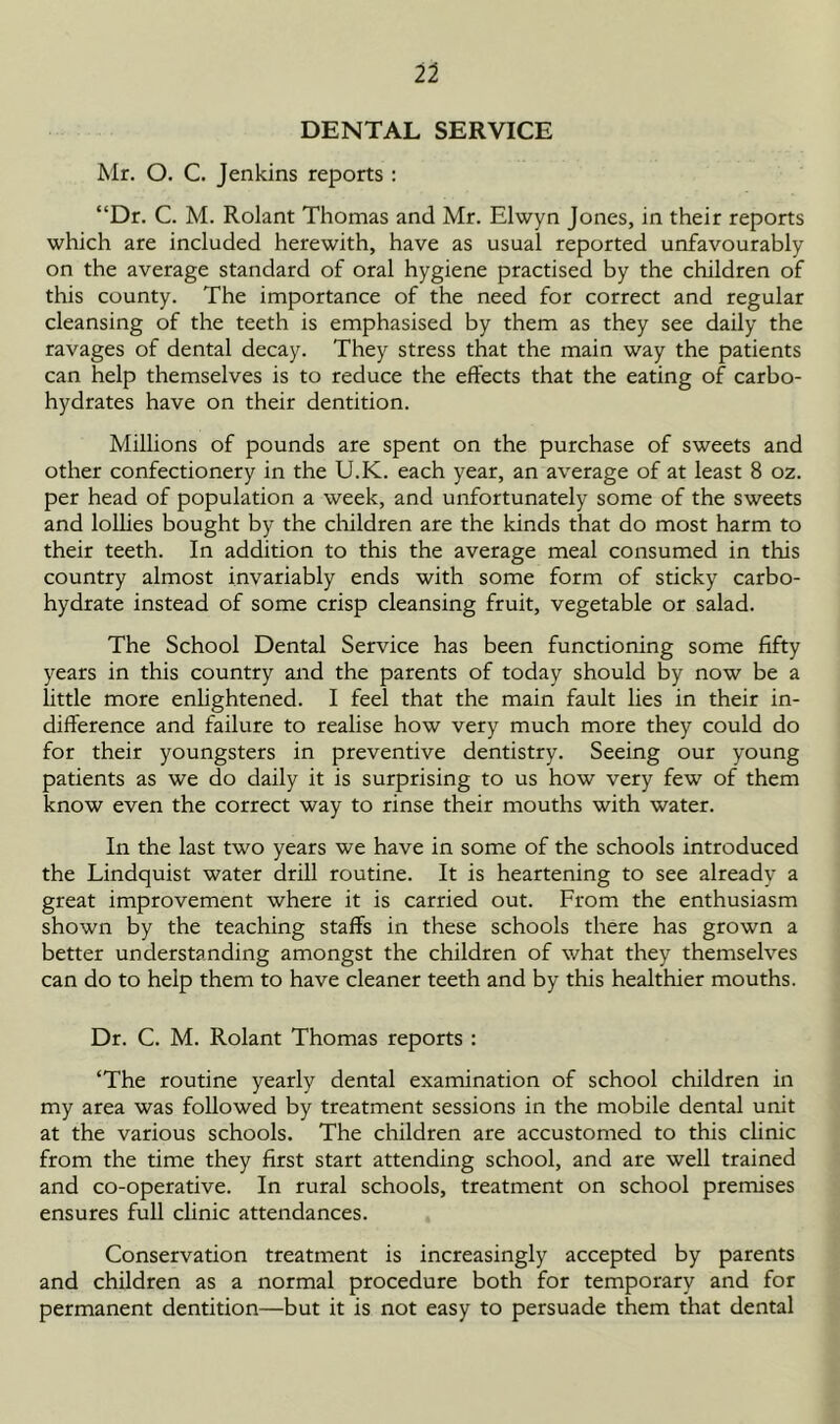 DENTAL SERVICE Mr. O. C. Jenkins reports : “Dr. C. M. Rolant Thomas and Mr. Elwyn Jones, in their reports which are included herewith, have as usual reported unfavourably on the average standard of oral hygiene practised by the children of this county. The importance of the need for correct and regular cleansing of the teeth is emphasised by them as they see daily the ravages of dental decay. They stress that the main way the patients can help themselves is to reduce the effects that the eating of carbo- hydrates have on their dentition. Millions of pounds are spent on the purchase of sweets and other confectionery in the U.K. each year, an average of at least 8 oz. per head of population a week, and unfortunately some of the sweets and lollies bought by the children are the kinds that do most harm to their teeth. In addition to this the average meal consumed in this country almost invariably ends with some form of sticky carbo- hydrate instead of some crisp cleansing fruit, vegetable or salad. The School Dental Service has been functioning some fifty years in this country and the parents of today should by now be a little more enlightened. I feel that the main fault lies in their in- difference and failure to realise how very much more they could do for their youngsters in preventive dentistry. Seeing our young patients as we do daily it is surprising to us how very few of them know even the correct way to rinse their mouths with water. In the last two years we have in some of the schools introduced the Lindquist water drill routine. It is heartening to see already a great improvement where it is carried out. From the enthusiasm shown by the teaching staffs in these schools there has grown a better understanding amongst the children of what they themselves can do to help them to have cleaner teeth and by this healthier mouths. Dr. C. M. Rolant Thomas reports : ‘The routine yearly dental examination of school children in my area was followed by treatment sessions in the mobile dental unit at the various schools. The children are accustomed to this clinic from the time they first start attending school, and are well trained and co-operative. In rural schools, treatment on school premises ensures full clinic attendances. Conservation treatment is increasingly accepted by parents and children as a normal procedure both for temporary and for permanent dentition—but it is not easy to persuade them that dental