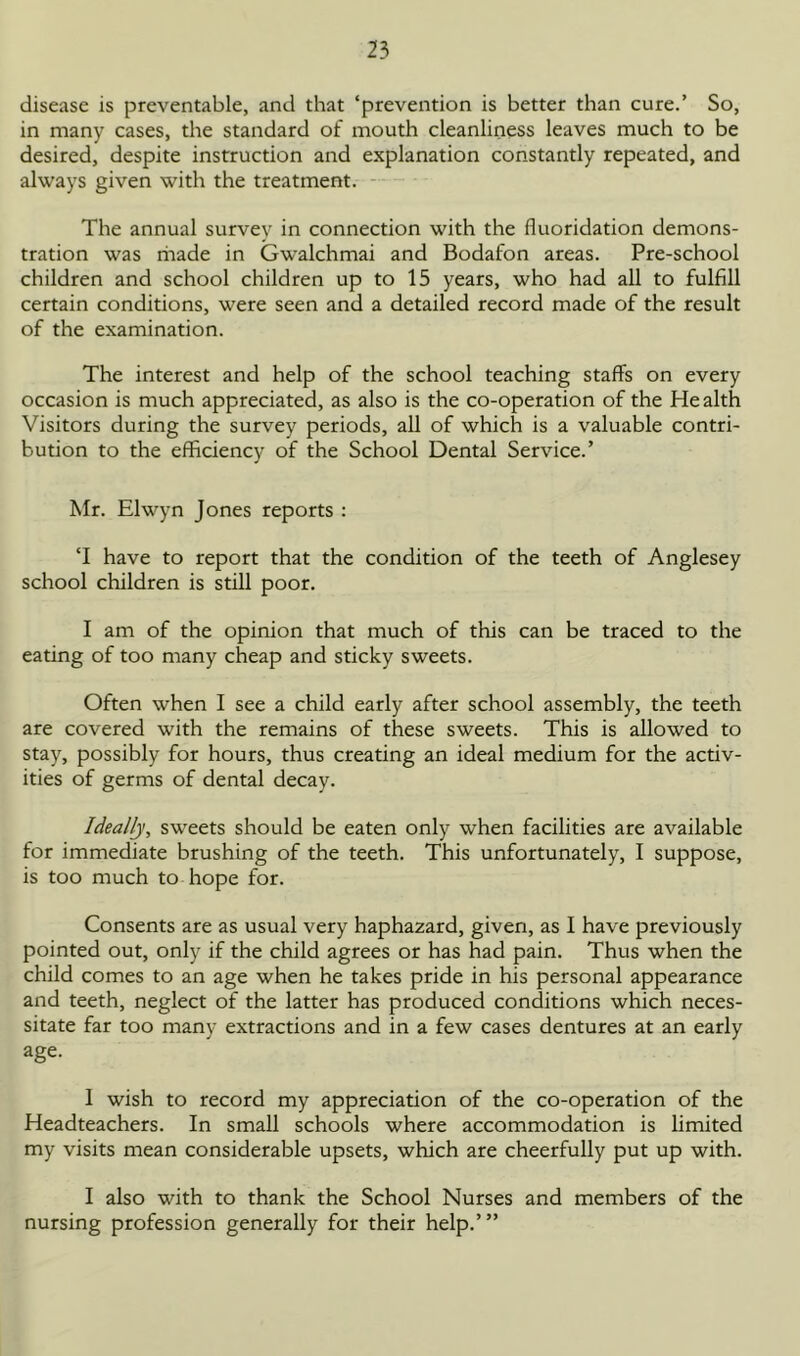 disease is preventable, and that ‘prevention is better than cure.’ So, in many cases, the standard of mouth cleanliness leaves much to be desired, despite instruction and explanation constantly repeated, and always given with the treatment. The annual survey in connection with the fluoridation demons- tration was rhade in Gwalchmai and Bodafon areas. Pre-school children and school children up to 15 years, who had all to fulfill certain conditions, were seen and a detailed record made of the result of the examination. The interest and help of the school teaching staff's on every occasion is much appreciated, as also is the co-operation of the Health Visitors during the survey periods, all of which is a valuable contri- bution to the efficiency of the School Dental Service.’ Mr. Elwyn Jones reports : ‘I have to report that the condition of the teeth of Anglesey school children is still poor. I am of the opinion that much of this can be traced to the eating of too many cheap and sticky sweets. Often when I see a child early after school assembly, the teeth are covered with the remains of these sweets. This is allowed to stay, possibly for hours, thus creating an ideal medium for the activ- ities of germs of dental decay. Ideally, sweets should be eaten only when facilities are available for immediate brushing of the teeth. This unfortunately, I suppose, is too much to hope for. Consents are as usual very haphazard, given, as I have previously pointed out, only if the child agrees or has had pain. Thus when the child comes to an age when he takes pride in his personal appearance and teeth, neglect of the latter has produced conditions which neces- sitate far too many extractions and in a few cases dentures at an early age. 1 wish to record my appreciation of the co-operation of the Headteachers. In small schools where accommodation is limited my visits mean considerable upsets, which are cheerfully put up with. I also with to thank the School Nurses and members of the nursing profession generally for their help.’”