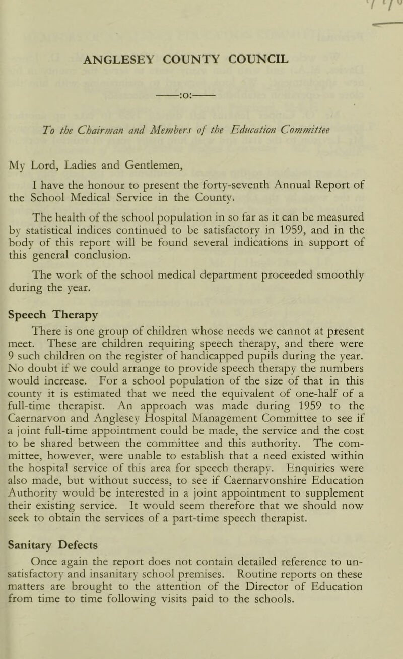 ANGLESEY COUNTY COUNCIL -:o:- To the Chairman and Members of the Education Committee My Lord, Ladies and Gentlemen, I have the honour to present the forty-seventh Annual Report of the School Medical Service in the County. The health of the school population in so far as it can be measured by statistical indices continued to be satisfactory in 1959, and in the body of this report will be found several indications in support of this general conclusion. The work of the school medical department proceeded smoothly during the year. Speech Therapy There is one group of children whose needs we cannot at present meet. These are children requiring speech therapy, and there were 9 such children on the register of handicapped pupils during the year. No doubt if we could arrange to provide speech therapy the numbers would increase. For a school population of the size of that in this county it is estimated that we need the equivalent of one-half of a full-time therapist. An approach was made during 1959 to the Caernarvon and Anglesey Hospital Management Committee to see if a joint full-time appointment could be made, the service and the cost to be shared between the committee and this authority. The com- mittee, however, were unable to establish that a need existed within the hospital service of this area for speech therapy. Enquiries were also made, but without success, to see if Caernarvonshire Education Authority would be interested in a joint appointment to supplement their existing service. It would seem therefore that we should now seek to obtain the services of a part-time speech therapist. Sanitary Defects Once again the report does not contain detailed reference to un- satisfactory and insanitary school premises. Routine reports on these matters are brought to the attention of the Director of Education from time to time following visits paid to the schools.