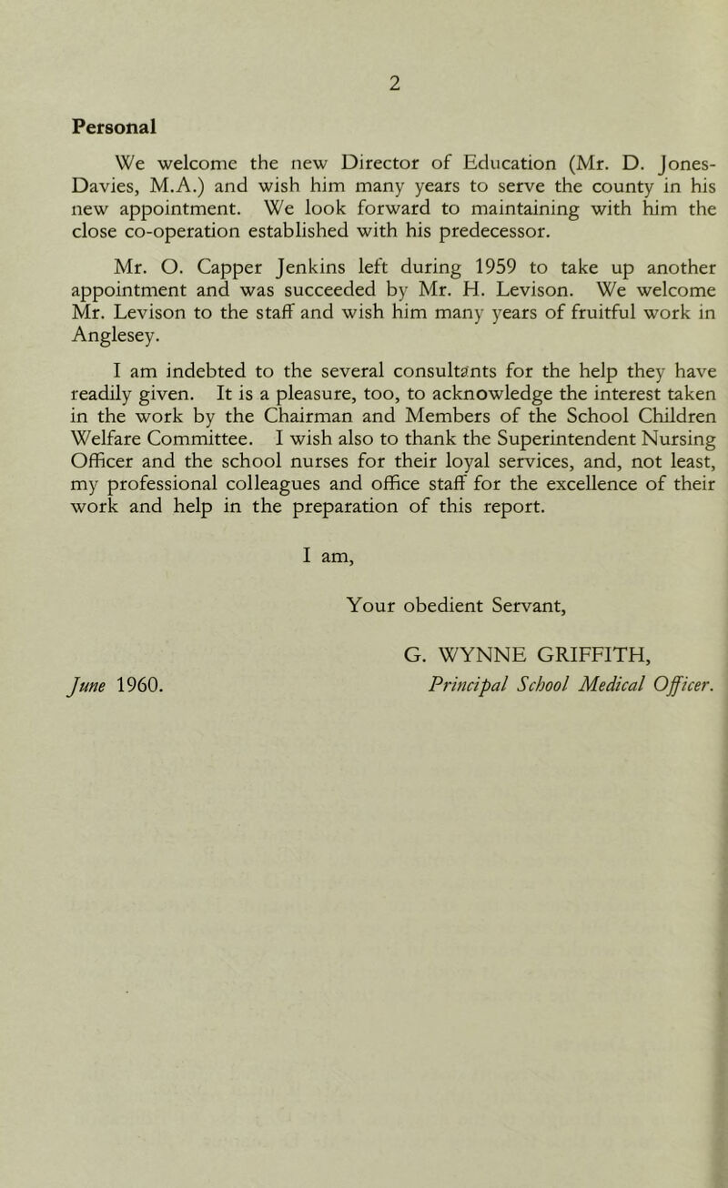 Personal We welcome the new Director of Education (Mr. D. Jones- Davies, M.A.) and wish him many years to serve the county in his new appointment. We look forward to maintaining with him the close co-operation established with his predecessor. Mr. O. Capper Jenkins left during 1959 to take up another appointment and was succeeded by Mr. H. Levison. We welcome Mr. Levison to the staff and wish him many years of fruitful work in Anglesey. I am indebted to the several consultants for the help they have readily given. It is a pleasure, too, to acknowledge the interest taken in the work by the Chairman and Members of the School Children Welfare Committee. I wish also to thank the Superintendent Nursing Officer and the school nurses for their loyal services, and, not least, my professional colleagues and office staff for the excellence of their work and help in the preparation of this report. I am. Your obedient Servant, G. WYNNE GRIFFITH,