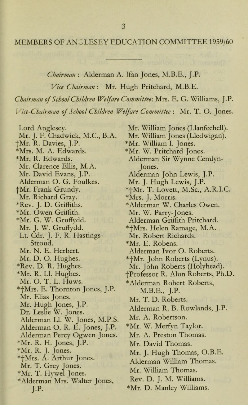 MEMBERS OF ANGLESEY EDUCATION COMMITTEE 1959/60 Chairman : Alderman A. Ifan Jones, M.B.E., J.P. Vice Chairman : Mr. Hugh Pritchard, M.B.E. Chairman of School Children Welfare Committee-. Mrs. E. G. Williams, J.P. Vice-Chairman of School Children Welfare Committee : Mr. T. O. Jones. Lord Anglesey. Mr. J. F. Chadwick, M.C., B.A. ■[Mr. R. Davies, J.P. *Mrs. M. A. Edwards. *Mr. R. Edwards. Mr. Clarence Ellis, M.A. Mr. David Evans, J.P. Alderman O. G. Foulkes. ■[Mr. Frank Grundy. Mr. Richard Gray. *Rev. J. D. Griffiths. *Mr. Owen Griffith. *Mr. G. W. Gruffvdd. Mr. J. W. Gruffvdd. Lt. Cdr. J. F. R. Hastings- Stroud. Mr. N. E. Herbert. Mr. D. O. Hughes. *Rev. D. R. Hughes. *Mr. R. LI. Hughes. Mr. O. T. L. Huws. *fMrs. E. Thornton Jones, J.P. Mr. Elias Jones. Mr. Hugh Jones, J.P. Dr. Leslie W. Jones. Alderman LI. W. Jones, M.P.S. Alderman O. R. E. Jones, J.P. Alderman Percy Ogwen Jones. *Mr. R. H. Jones, J.P. *Mr. R. J. Jones. *fMrs. A. Arthur Jones. Mr. T. Grey Jones. *Mr. T. Hywel Jones. *Alderman Mrs. Walter Jones, J.P. Mr. William Jones (Llanfechell). Mr. William Jones (Lledwigan). *Mr. William I. Jones. *Mr. W. Pritchard Jones. Alderman Sir Wynne Cemlyn- Jones. Alderman John Lewis, J.P. Mr. J. Hugh Lewis, J.P. *fMr. T. Lovett, M.Sc., A.R.I.C. *Mrs. J. Morris. *Alderman W. Charles Owen. Mr. W. Parry-Jones. Alderman Griffith Pritchard. *|Mrs. Helen Ramage, M.A. Mr. Robert Richards. *Mr. E. Robens. Alderman Ivor O. Roberts. *|Mr. John Roberts (Lynus). Mr. John Roberts (Holyhead). •[Professor R. Alun Roberts, Ph.D. *Alderman Robert Roberts, M.B.E., J.P. Mr. T. D. Roberts. Alderman R. B. Rowlands, J.P. Mr. A. Robertson. *Mr. W. Merfyn Taylor. Mr. A. Preston Thomas. Mr. David Thomas. Mr. J. Hugh Thomas, O.B.E. Alderman William Thomas. Mr. William Thomas. Rev. D. J. M. Williams. *Mr. D. Manley Williams.