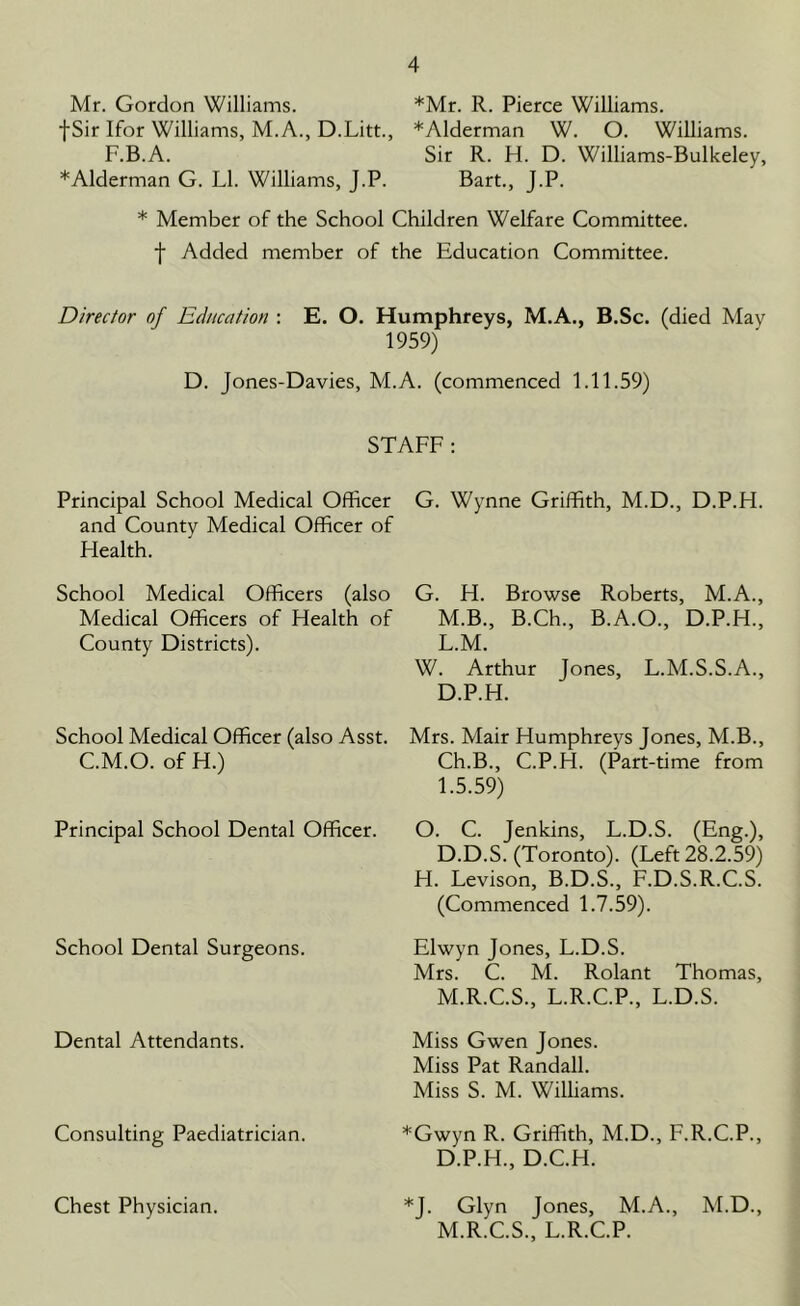 Mr. Gordon Williams. *Mr. R. Pierce Williams, f Sir Ifor Williams, M. A., D.Litt., *Alderman W. O. Williams. F.B.A. Sir R. H. D. Williams-Bulkeley, * Alderman G. LI. Williams, J.P. Bart., J.P. * Member of the School Children Welfare Committee, f Added member of the Education Committee. Director of Education : E. O. Humphreys, M.A., B.Sc. (died May 1959) D. Jones-Davies, M.A. (commenced 1.11.59) STAFF: Principal School Medical Officer and County Medical Officer of Health. School Medical Officers (also Medical Officers of Health of County Districts). School Medical Officer (also Asst. C.M.O. of H.) Principal School Dental Officer. School Dental Surgeons. Dental Attendants. Consulting Paediatrician. Chest Physician. G. Wynne Griffith, M.D., D.P.H. G. H. Browse Roberts, M.A., M.B., B.Ch., B.A.O., D.P.H., L. M. W. Arthur Jones, L.M.S.S.A., D.P.H. Mrs. Mair Humphreys Jones, M.B., Ch.B., C.P.H. (Part-time from 1.5.59) O. C. Jenkins, L.D.S. (Eng.), D.D.S. (Toronto). (Left 28.2.59) H. Levison, B.D.S., F.D.S.R.C.S. (Commenced 1.7.59). Elwyn Jones, L.D.S. Mrs. C. M. Rolant Thomas, M. R.C.S., L.R.C.P., L.D.S. Miss Gwen Jones. Miss Pat Randall. Miss S. M. Williams. *Gwyn R. Griffith, M.D., F.R.C.P., D.P.H., D.C.H. *J. Glyn Jones, M.A., M.D., M.R.C.S., L.R.C.P.