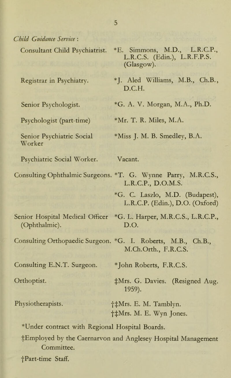 Child Guidance Service : Consultant Child Psychiatrist. Registrar in Psychiatry. Senior Psychologist. Psychologist (part-time) Senior Psychiatric Social Worker Psychiatric Social Worker. Consulting Ophthalmic Surgeons. Senior Hospital Medical Officer (Ophthalmic). Consulting Orthopaedic Surgeon. *E. Simmons, M.D., L.R.C.P., L.R.C.S. (Edin.), L.R.F.P.S. (Glasgow). *J. Aled Williams, M.B., Ch.B., D.C.H. *G. A. V. Morgan, M.A., Ph.D. *Mr. T. R. Miles, M.A. *Miss J. M. B. Smedley, B.A. Vacant. *T. G. Wynne Parry, M.R.C.S., L.R.C.P., D.O.M.S. *G. C. Laszlo, M.D. (Budapest), L. R.C.P. (Edin.), D.O. (Oxford) *G. L. Harper, M.R.C.S., L.R.C.P., D.O. *G. I. Roberts, M.B., Ch.B., M. Ch.Orth., F.R.C.S. Consulting E.N.T. Surgeon. *John Roberts, F.R.C.S. Orthoptist. JMrs. G. Davies. (Resigned Aug. 1959). Physiotherapists. fJMrs. E. M. Tamblyn. f|Mrs. M. E. Wyn Jones. *Under contract with Regional Hospital Boards. tEmployed by the Caernarvon and Anglesey Hospital Management Committee. fPart-time Staff.