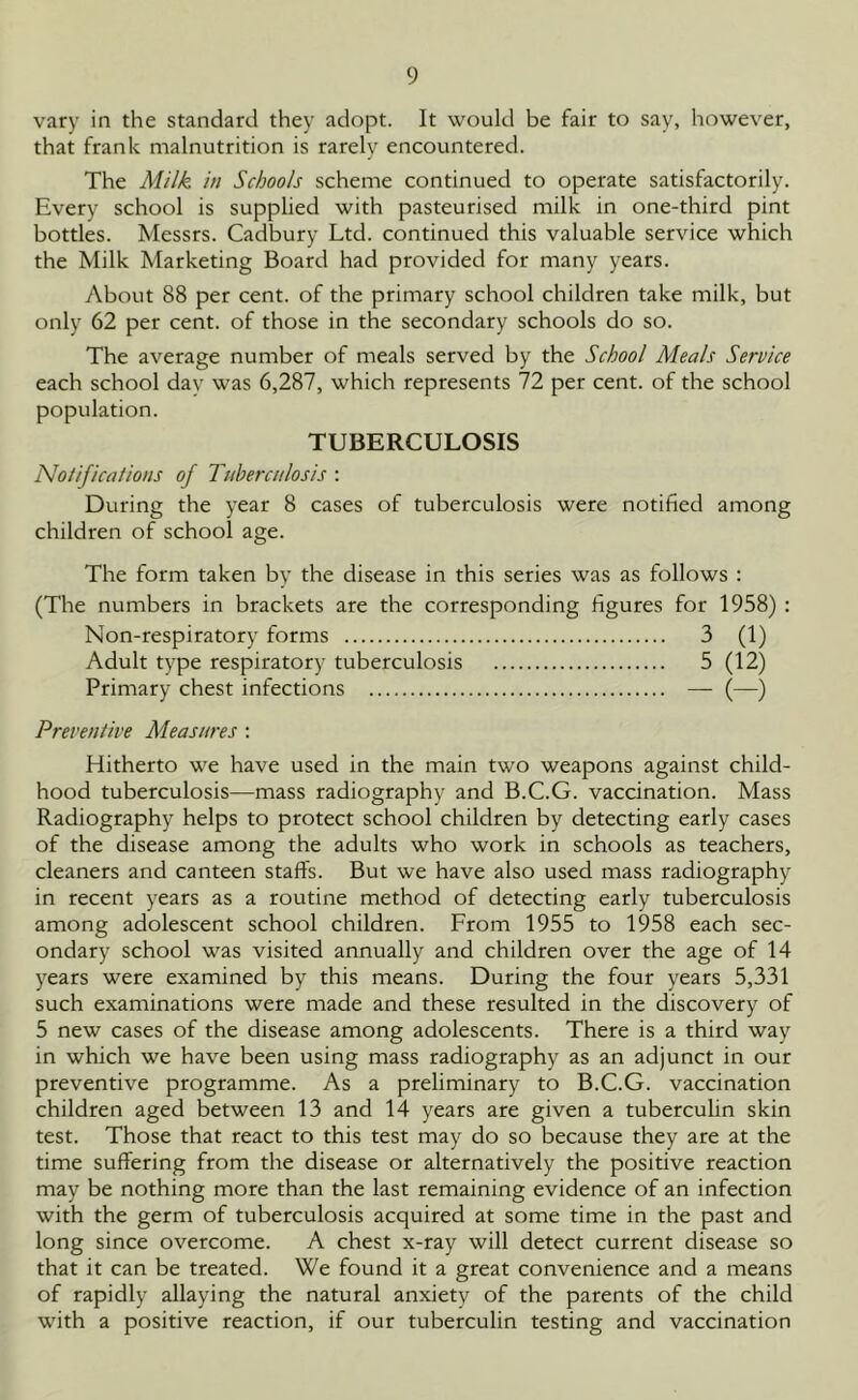 vary in the standard they adopt. It would be fair to say, however, that frank malnutrition is rarely encountered. The Milk, in Schools scheme continued to operate satisfactorily. Every school is supplied with pasteurised milk in one-third pint bottles. Messrs. Cadbury Ltd. continued this valuable service which the Milk Marketing Board had provided for many years. About 88 per cent, of the primary school children take milk, but only 62 per cent, of those in the secondary schools do so. The average number of meals served by the School Meals Service each school day was 6,287, which represents 72 per cent, of the school population. TUBERCULOSIS Notifications of Tuberculosis : During the year 8 cases of tuberculosis were notified among children of school age. The form taken by the disease in this series was as follows : (The numbers in brackets are the corresponding figures for 1958) : Non-respiratory forms 3 (1) Adult type respiratory tuberculosis 5 (12) Primary chest infections — (—) Preventive Measures : Hitherto we have used in the main two weapons against child- hood tuberculosis—mass radiography and B.C.G. vaccination. Mass Radiography helps to protect school children by detecting early cases of the disease among the adults who work in schools as teachers, cleaners and canteen staff's. But we have also used mass radiography in recent years as a routine method of detecting early tuberculosis among adolescent school children. From 1955 to 1958 each sec- ondary school was visited annually and children over the age of 14 years were examined by this means. During the four years 5,331 such examinations were made and these resulted in the discovery of 5 new cases of the disease among adolescents. There is a third way in which we have been using mass radiography as an adjunct in our preventive programme. As a preliminary to B.C.G. vaccination children aged between 13 and 14 years are given a tuberculin skin test. Those that react to this test may do so because they are at the time suffering from the disease or alternatively the positive reaction may be nothing more than the last remaining evidence of an infection with the germ of tuberculosis acquired at some time in the past and long since overcome. A chest x-ray will detect current disease so that it can be treated. We found it a great convenience and a means of rapidly allaying the natural anxiety of the parents of the child with a positive reaction, if our tuberculin testing and vaccination