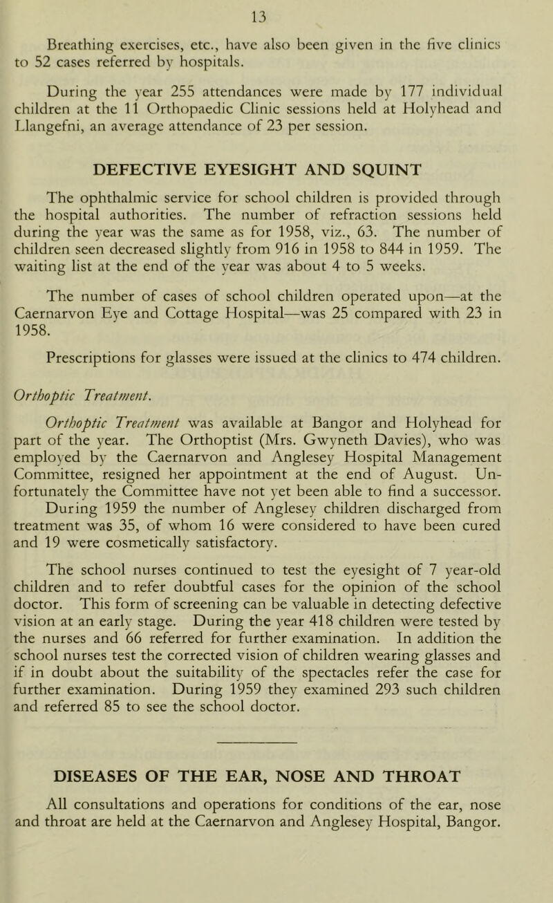 Breathing exercises, etc., have also been given in the five clinics to 52 cases referred by hospitals. During the year 255 attendances were made by 177 individual children at the 11 Orthopaedic Clinic sessions held at Holyhead and Llangefni, an average attendance of 23 per session. DEFECTIVE EYESIGHT AND SQUINT The ophthalmic service for school children is provided through the hospital authorities. The number of refraction sessions held during the year was the same as for 1958, viz., 63. The number of children seen decreased slightly from 916 in 1958 to 844 in 1959. The waiting list at the end of the year was about 4 to 5 weeks. The number of cases of school children operated upon—at the Caernarvon Eve and Cottage Hospital—was 25 compared with 23 in 1958. Prescriptions for glasses were issued at the clinics to 474 children. Orthoptic Treatment. Orthoptic Treatment was available at Bangor and Holyhead for part of the year. The Orthoptist (Mrs. Gwyneth Davies), who was employed bv the Caernarvon and Anglesey Hospital Management Committee, resigned her appointment at the end of August. Un- fortunately the Committee have not yet been able to find a successor. During 1959 the number of Anglesey children discharged from treatment was 35, of whom 16 were considered to have been cured and 19 were cosmetically satisfactory. The school nurses continued to test the eyesight of 7 year-old children and to refer doubtful cases for the opinion of the school doctor. This form of screening can be valuable in detecting defective vision at an early stage. During the year 418 children were tested by the nurses and 66 referred for further examination. In addition the school nurses test the corrected vision of children wearing glasses and if in doubt about the suitability of the spectacles refer the case for further examination. During 1959 they examined 293 such children and referred 85 to see the school doctor. DISEASES OF THE EAR, NOSE AND THROAT All consultations and operations for conditions of the ear, nose and throat are held at the Caernarvon and Anglesey Hospital, Bangor.