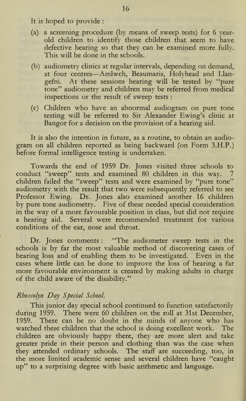 It is hoped to provide : (a) a screening procedure (by means of sweep tests) for 6 year- old children to identify those children that seem to have defective hearing so that they can be examined more fully. This will be done in the schools. (b) audiometry clinics at regular intervals, depending on demand, at four centres—Amlwch, Beaumaris, Holyhead and Llan- gefni. At these sessions hearing will be tested by “pure tone” audiometry and children may be referred from medical inspections or the result of sweep tests : (c) Children who have an abnormal audiogram on pure tone testing will be referred to Sir Alexander Ewing’s clinic at Bangor for a decision on the provision of a hearing aid. It is also the intention in future, as a routine, to obtain an audio- gram on all children reported as being backward (on Form 3.H.P.) before formal intelligence testing is undertaken. Towards the end of 1959 Dr. Jones visited three schools to conduct “sweep” tests and examined 80 children in this way. 7 children failed the “sweep” tests and were examined by “pure tone” audiometry with the result that two were subsequently referred to see Professor Ewing. Dr. Jones also examined another 16 children by pure tone audiometry. Five of these needed special consideration in the way of a more favourable position in class, but did not require a hearing aid. Several were recommended treatment for various conditions of the ear, nose and throat. Dr. Jones comments : “The audiometer sweep tests in the schools is by far the most valuable method of discovering cases of hearing loss and of enabling them to be investigated. Even in the cases where little can be done to improve the loss of hearing a far more favourable environment is created by making adults in charge of the child aware of the disability.” Rhoscolyn Day Special School. This junior day special school continued to function satisfactorily during 1959. There were 60 children on the roll at 31st December, 1959. There can be no doubt in the minds of anyone who has watched these children that the school is doing excellent work. The children are obviously happy there, they are more alert and take greater pride in their person and clothing than was the case when they attended ordinary schools. The staff are succeeding, too, in the more limited academic sense and several children have “caught up” to a surprising degree with basic arithmetic and language.