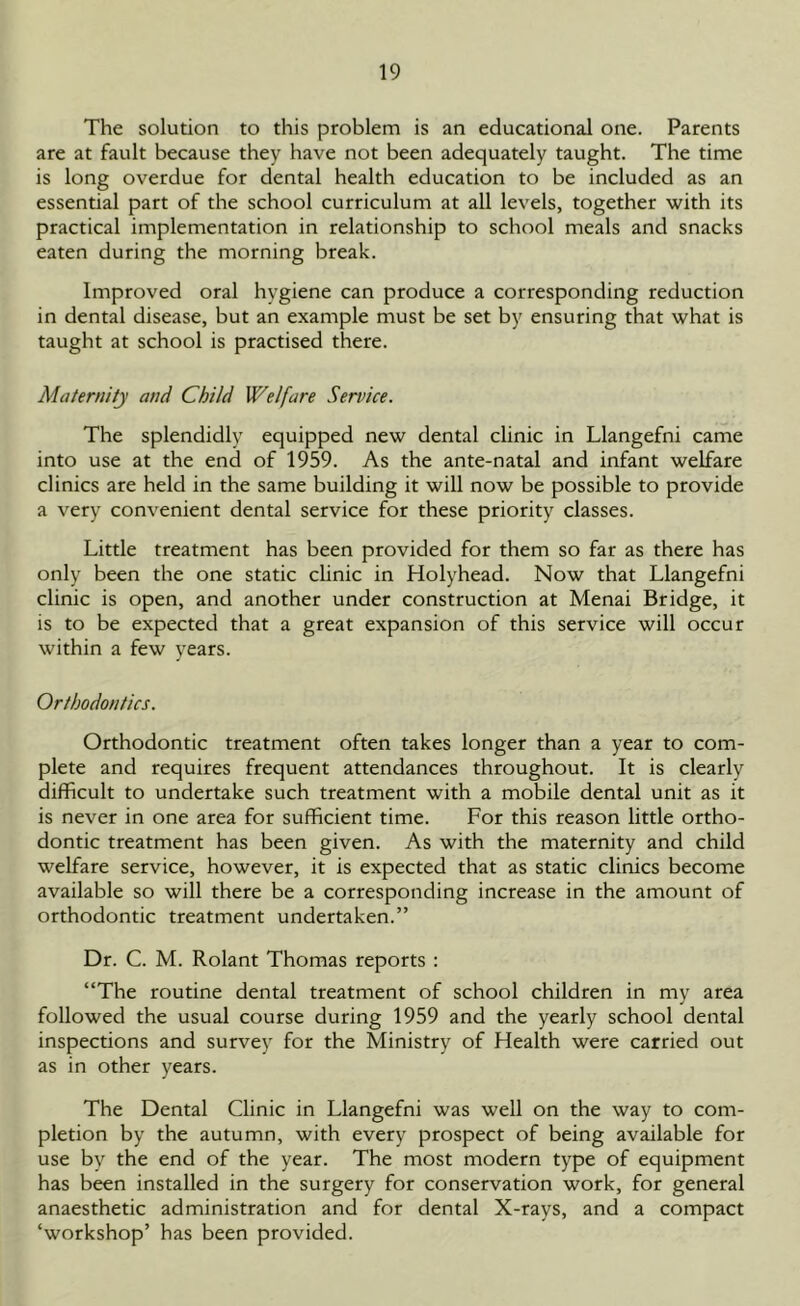 The solution to this problem is an educational one. Parents are at fault because they have not been adequately taught. The time is long overdue for dental health education to be included as an essential part of the school curriculum at all levels, together with its practical implementation in relationship to school meals and snacks eaten during the morning break. Improved oral hygiene can produce a corresponding reduction in dental disease, but an example must be set by ensuring that what is taught at school is practised there. Maternity and Child Welfare Service. The splendidly equipped new dental clinic in Llangefni came into use at the end of 1959. As the ante-natal and infant welfare clinics are held in the same building it will now be possible to provide a very convenient dental service for these priority classes. Little treatment has been provided for them so far as there has only been the one static clinic in Holyhead. Now that Llangefni clinic is open, and another under construction at Menai Bridge, it is to be expected that a great expansion of this service will occur within a few years. Orthodontics. Orthodontic treatment often takes longer than a year to com- plete and requires frequent attendances throughout. It is clearly difficult to undertake such treatment with a mobile dental unit as it is never in one area for sufficient time. For this reason little ortho- dontic treatment has been given. As with the maternity and child welfare service, however, it is expected that as static clinics become available so will there be a corresponding increase in the amount of orthodontic treatment undertaken.” Dr. C. M. Rolant Thomas reports : “The routine dental treatment of school children in my area followed the usual course during 1959 and the yearly school dental inspections and survey for the Ministry of Health were carried out as in other years. The Dental Clinic in Llangefni was well on the way to com- pletion by the autumn, with every prospect of being available for use by the end of the year. The most modern type of equipment has been installed in the surgery for conservation work, for general anaesthetic administration and for dental X-rays, and a compact ‘workshop’ has been provided.