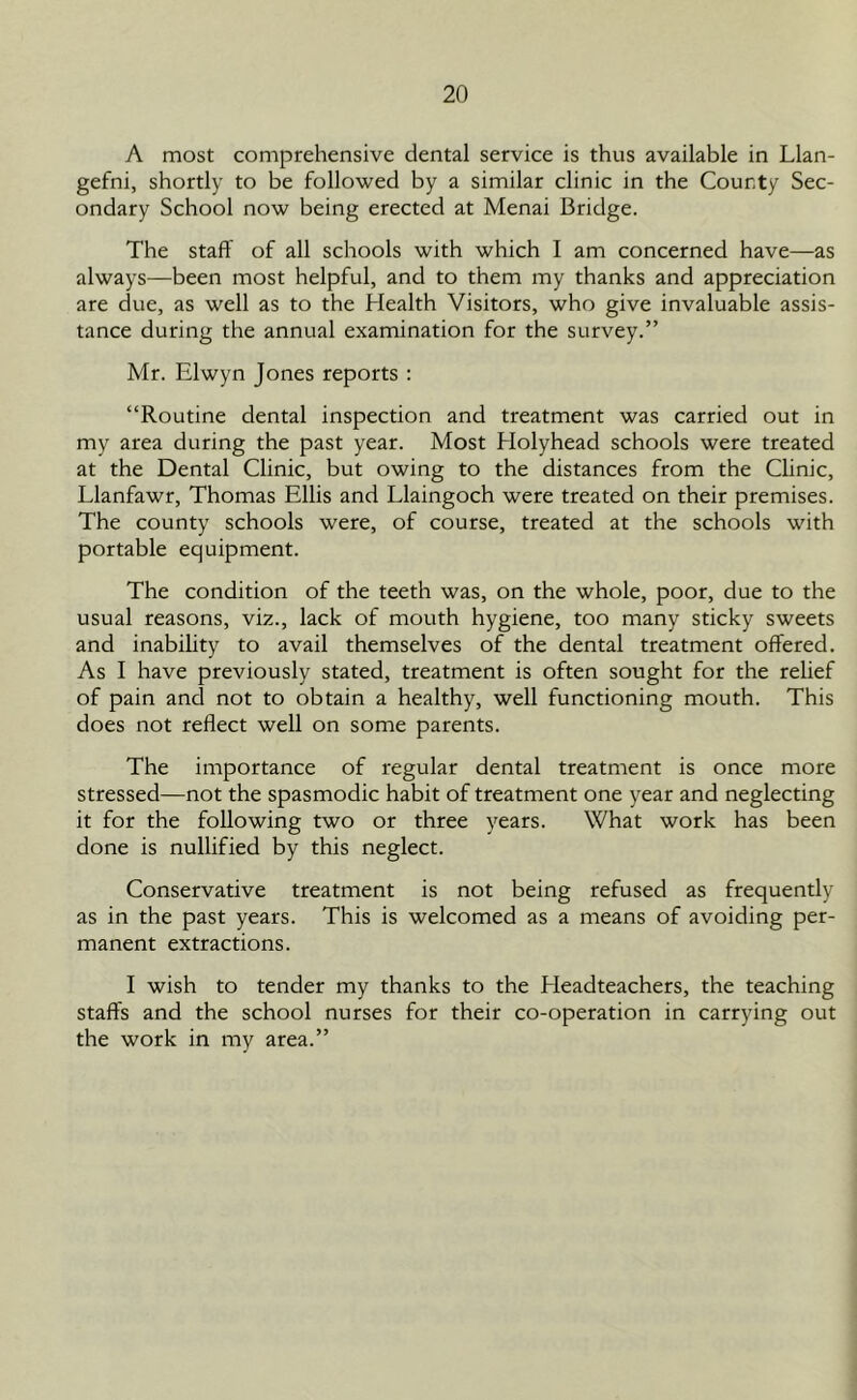 A most comprehensive dental service is thus available in Llan- gefni, shortly to be followed by a similar clinic in the County Sec- ondary School now being erected at Menai Bridge. The staff of all schools with which I am concerned have—as always—been most helpful, and to them my thanks and appreciation are due, as well as to the Health Visitors, who give invaluable assis- tance during the annual examination for the survey.” Mr. Elwyn Jones reports : “Routine dental inspection and treatment was carried out in my area during the past year. Most Holyhead schools were treated at the Dental Clinic, but owing to the distances from the Clinic, Llanfawr, Thomas Ellis and Llaingoch were treated on their premises. The county schools were, of course, treated at the schools with portable equipment. The condition of the teeth was, on the whole, poor, due to the usual reasons, viz., lack of mouth hygiene, too many sticky sweets and inability to avail themselves of the dental treatment offered. As I have previously stated, treatment is often sought for the relief of pain and not to obtain a healthy, well functioning mouth. This does not reflect well on some parents. The importance of regular dental treatment is once more stressed—not the spasmodic habit of treatment one year and neglecting it for the following two or three years. What work has been done is nullified by this neglect. Conservative treatment is not being refused as frequently as in the past years. This is welcomed as a means of avoiding per- manent extractions. I wish to tender my thanks to the Headteachers, the teaching staffs and the school nurses for their co-operation in carrying out the work in my area.”