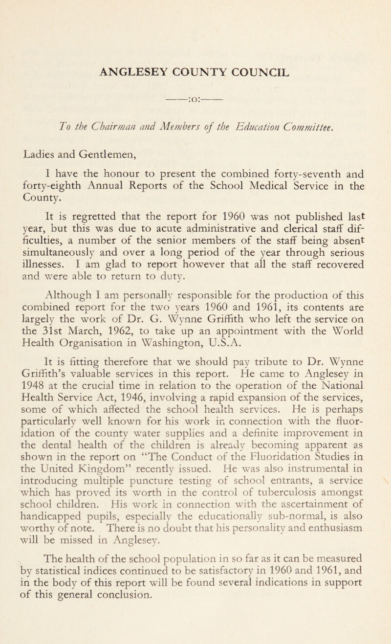 To the Chairman and Members of the Education Committee. Ladies and Gentlemen, I have the honour to present the combined forty-seventh and forty-eighth Annual Reports of the School Medical Service in the County. It is regretted that the report for 1960 was not published last year, but this was due to acute administrative and clerical staff dif¬ ficulties, a number of the senior members of the staff being absent simultaneously and over a long period of the year through serious illnesses. I am glad to report however that all the staff recovered and were able to return to duty. Although I am personally responsible for the production of this combined report for the two years 1960 and 1961, its contents are largely the work of Dr. G. Wynne Griffith who left the service on the 31st March, 1962, to take up an appointment with the World Health Organisation in Washington, U.S.A. It is fitting therefore that we should pay tribute to Dr. Wynne Griffith’s valuable services in this report. He came to Anglesey in 1948 at the crucial time in relation to the operation of the National Health Service Act, 1946, involving a rapid expansion of the services, some of which affected the school health services. He is perhaps particularly well known for his work in connection with the fluor¬ idation of the county water supplies and a definite improvement in the dental health of the children is already becoming apparent as shown in the report on “The Conduct of the Fluoridation Studies in the United Kingdom” recently issued. He was also instrumental in introducing multiple puncture testing of school entrants, a service which has proved its worth in the control of tuberculosis amongst school children. His work in connection with the ascertainment of handicapped pupils, especially the educationally sub-normal, is also worthy of note. There is no doubt that his personality and enthusiasm will be missed in Anglesey. The health of the school population in so far as it can be measured by statistical indices continued to be satisfactory in 1960 and 1961, and in the body of this report will be found several indications in support of this general conclusion.