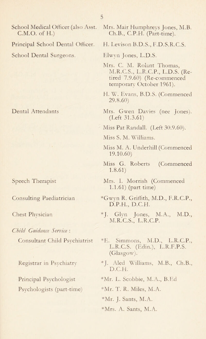 School Medical Officer (also Asst. C.M.O. of H.) Principal School Dental Officer. School Dental Surgeons, Dental Attendants Speech Therapist Consulting Paediatrician Chest Physician Child Guidance Service : Consultant Child Psychiatrist Registrar in Psychiatry Principal Psychologist Psychologists (part-time) Mrs. Mair Humphreys Jones, M.B. Ch.B., C.P.H. (Part-time). H. Levison B.D.S., F.D.S.R.C.S. Elwvn Jones, L.D.S. Mrs. C. M. Rolant Thomas, M.R.C.S., L.R.C.P., L.D.S. (Re¬ tired 7.9.60) (Re-commenced temporary October 1961). H. W. Evans, B.D.S. (Commenced 29.8.60) Mrs. Gwen Davies (nee Jones). (Left 31.3.61) Miss Pat Randall. (Left 30.9.60). Miss S. M. Williams. Miss M. A. Underhill (Commenced 19.10.60) Miss G. Roberts (Commenced 1.8.61) Mrs. I. Morrish (Commenced 1.1.61) (part time) *Gwyn R. Griffith, M.D., F.R.C.P., D.P.H., D.C.FL *J. Glyn Jones, M.A., M.D., M.R.C.S., L.R.C.P. *E. Simmons, M.D., L.R.C.P., L.R.C.S. (Edin.), L.R.F.P.S. (Glasgow). *J. Aled Williams, M.B., Ch.B., D.C.H. *Mr. L. Scobbie, M.A., B.Ed *Mr. T. R. Miles, M.A. *Mr. J. Sants, M.A. *Mrs. A. Sants, M.A.