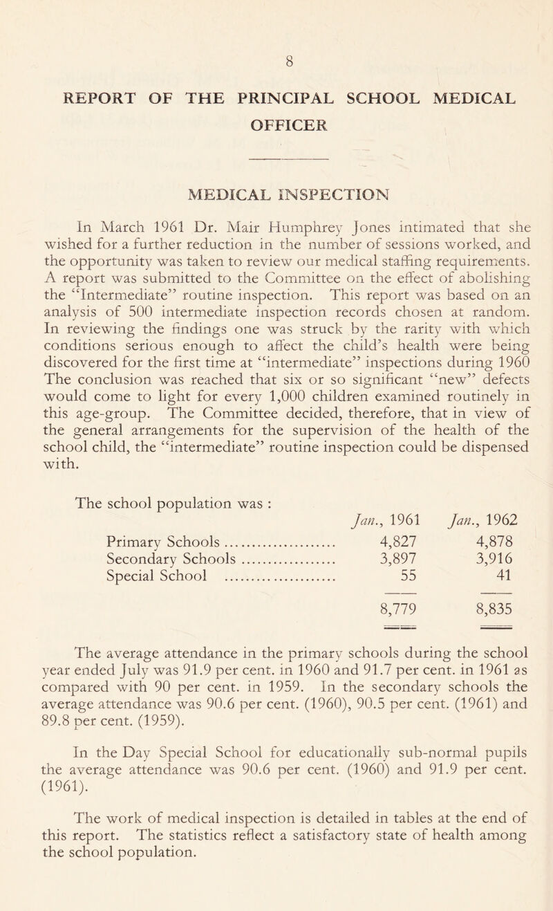 REPORT OF THE PRINCIPAL SCHOOL MEDICAL OFFICER MEDICAL INSPECTION In March 1961 Dr. Mair Humphrey Jones intimated that she wished for a further reduction in the number of sessions worked, and the opportunity was taken to review our medical staffing requirements. A report was submitted to the Committee on the effect of abolishing the “Intermediate” routine inspection. This report was based on an analysis of 500 intermediate inspection records chosen at random. In reviewing the findings one was struck by the rarity with which conditions serious enough to affect the child’s health were being discovered for the first time at “intermediate” inspections during 1960 The conclusion was reached that six or so significant “new” defects would come to light for every 1,000 children examined routinely in this age-group. The Committee decided, therefore, that in view of the general arrangements for the supervision of the health of the school child, the “intermediate” routine inspection could be dispensed with. The school population was : Jan., 1961 Jan., 1962 Primary Schools.... 4,827 4,878 Secondary Schools. .. 3,897 3,916 Special School .... . 55 41 8,779 8,835 The average attendance in the primary schools during the school year ended July was 91.9 per cent, in 1960 and 91.7 per cent, in 1961 as compared with 90 per cent, in 1959. In the secondary schools the average attendance was 90.6 per cent. (1960), 90.5 per cent. (1961) and 89.8 per cent. (1959). In the Day Special School for educationally sub-normal pupils the average attendance was 90.6 per cent. (1960) and 91.9 per cent. (1961). The work of medical inspection is detailed in tables at the end of this report. The statistics reflect a satisfactory state of health among the school population.