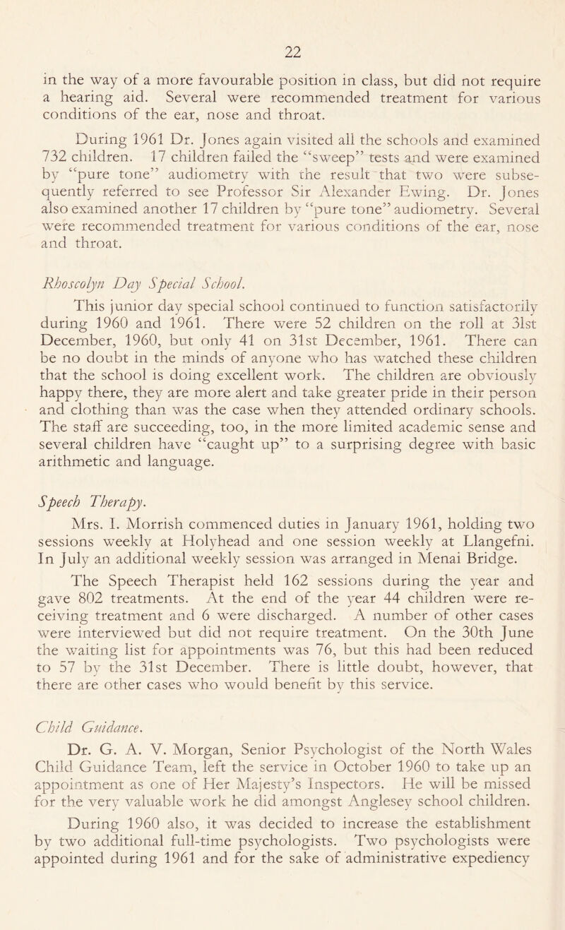 in the way of a more favourable position in class, but did not require a hearing aid. Several were recommended treatment for various conditions of the ear, nose and throat. During 1961 Dr. Jones again visited all the schools and examined 732 children. 17 children failed the “sweep” tests and were examined by “pure tone” audiometry writh the result that two were subse¬ quently referred to see Professor Sir Alexander Ewing. Dr. Jones also examined another 17 children by “pure tone” audiometry. Several were recommended treatment for various conditions of the ear, nose and throat. Rhoscolyn Day Special School. This junior day special school continued to function satisfactorily during 1960 and 1961. There were 52 children on the roll at 31st December, 1960, but only 41 on 31st December, 1961. There can be no doubt in the minds of anyone who has watched these children that the school is doing excellent work. The children are obviously happy there, they are more alert and take greater pride in their person and clothing than was the case when they attended ordinary schools. The staff are succeeding, too, in the more limited academic sense and several children have “caught up” to a surprising degree with basic arithmetic and language. Speech Therapy. Mrs. I. Morrish commenced duties in January 1961, holding two sessions weekly at Holyhead and one session weekly at Llangefni. In July an additional weekly session was arranged in Menai Bridge. The Speech Therapist held 162 sessions during the year and gave 802 treatments. At the end of the year 44 children were re¬ ceiving treatment and 6 were discharged. A number of other cases were interviewed but did not require treatment. On the 30th June the waiting list for appointments was 76, but this had been reduced to 57 by the 31st December. There is little doubt, however, that there are other cases who would benefit bv this service. J Child Guidance. Dr. G. A. V. Morgan, Senior Psychologist of the North Wales Child Guidance Team, left the service in October 1960 to take up an appointment as one of Her Majesty’s Inspectors. He will be missed for the very valuable work he did amongst Anglesey school children. During 1960 also, it was decided to increase the establishment by two additional full-time psychologists. Two psychologists were appointed during 1961 and for the sake of administrative expediency