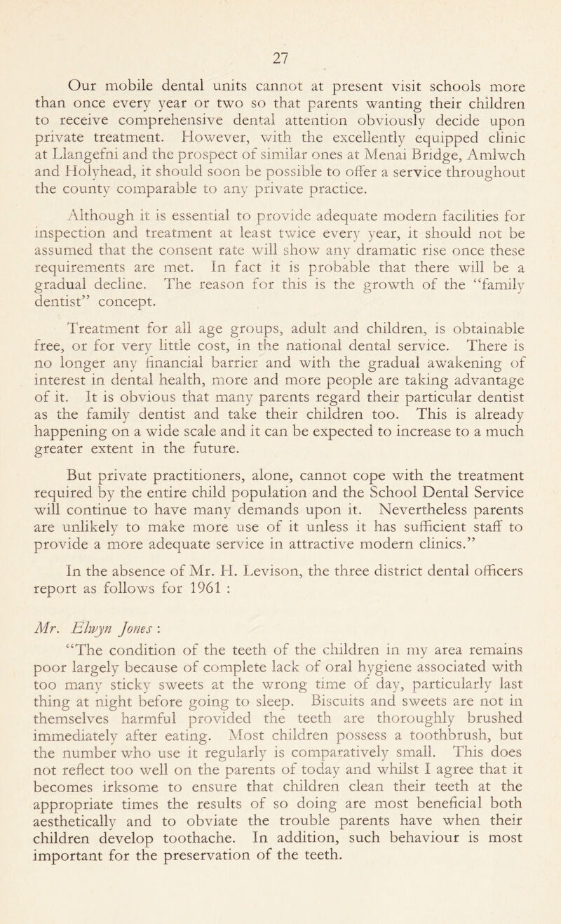Our mobile dental units cannot at present visit schools more than once every year or two so that parents wanting their children to receive comprehensive dental attention obviously decide upon private treatment. However, with the excellently equipped clinic at Llangefni and the prospect of similar ones at Menai Bridge, Amlwch and Holyhead, it should soon be possible to offer a service throughout the county comparable to any private practice. Although it is essential to provide adequate modem facilities for inspection and treatment at least twice every year, it should not be assumed that the consent rate will show any dramatic rise once these requirements are met. In fact it is probable that there will be a gradual decline. The reason for this is the growth of the “family dentist” concept. Treatment for all age groups, adult and children, is obtainable free, or for very little cost, in the national dental service. There is no longer any financial barrier and with the gradual awakening of interest in dental health, more and more people are taking advantage of it. It is obvious that many parents regard their particular dentist as the family dentist and take their children too. This is already happening on a wide scale and it can be expected to increase to a much greater extent in the future. But private practitioners, alone, cannot cope with the treatment required by the entire child population and the School Dental Service will continue to have many demands upon it. Nevertheless parents are unlikely to make more use of it unless it has sufficient staff to provide a more adequate service in attractive modern clinics.” In the absence of Mr. LI. Levison, the three district dental officers report as follows for 1961 : Mr. Elwyn Jones : “The condition of the teeth of the children in my area remains poor largely because of complete lack of oral hygiene associated with too many sticky sweets at the wrong time of day, particularly last thing at night before going to sleep. Biscuits and sweets are not in themselves harmful provided the teeth are thoroughly brushed immediately after eating. Most children possess a toothbrush, but the number who use it regularly is comparatively small. This does not reflect too well on the parents of today and whilst I agree that it becomes irksome to ensure that children clean their teeth at the appropriate times the results of so doing are most beneficial both aesthetically and to obviate the trouble parents have when their children develop toothache. In addition, such behaviour is most important for the preservation of the teeth.
