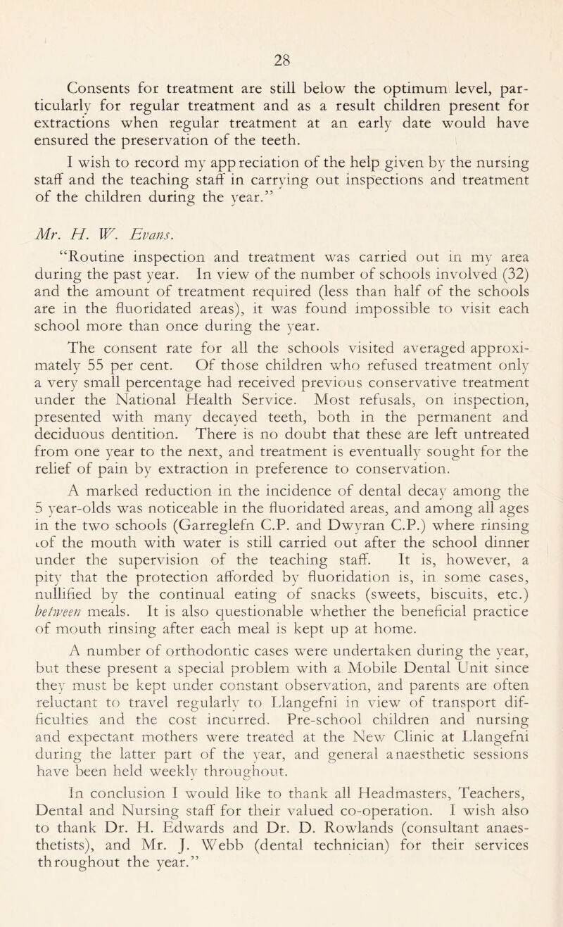 Consents for treatment are still below the optimum level, par¬ ticularly for regular treatment and as a result children present for extractions when regular treatment at an early date would have ensured the preservation of the teeth. I wish to record my app reciation of the help given by the nursing staff and the teaching staff: in carrying out inspections and treatment of the children durinv the year.” O J Mr. H. W. Evans. “Routine inspection and treatment was carried out in my area during the past year. In view of the number of schools involved (32) and the amount of treatment required (less than half of the schools are in the fluoridated areas), it was found impossible to visit each school more than once during the year. The consent rate for all the schools visited averaged approxi¬ mately 55 per cent. Of those children who refused treatment only a very small percentage had received previous conservative treatment under the National Health Service. Most refusals, on inspection, presented with many decayed teeth, both in the permanent and deciduous dentition. There is no doubt that these are left untreated from one year to the next, and treatment is eventually sought for the relief of pain by extraction in preference to conservation. A marked reduction in the incidence of dental decay among the 5 year-olds was noticeable in the fluoridated areas, and among all ages in the two schools (Garreglefn C.P. and Dwyran C.P.) where rinsing cof the mouth with water is still carried out after the school dinner under the supervision of the teaching staff. It is, however, a pity that the protection afforded by fluoridation is, in some cases, nullified by the continual eating of snacks (sweets, biscuits, etc.) between meals. It is also questionable whether the beneficial practice of mouth rinsing after each meal is kept up at home. A number of orthodontic cases were undertaken during the year, but these present a special problem with a Mobile Dental Unit since they must be kept under constant observation, and parents are often reluctant to travel regularly to Llangefni in view of transport dif¬ ficulties and the cost incurred. Pre-school children and nursing and expectant mothers were treated at the New Clinic at Llangefni during the latter part of the year, and general anaesthetic sessions have been held weeklv throughout. J O In conclusion I would like to thank all Headmasters, Teachers, Dental and Nursing staff for their valued co-operation. I wish also to thank Dr. H. Edwards and Dr. D. Rowlands (consultant anaes¬ thetists), and Mr. J. Webb (dental technician) for their services throughout the year.”