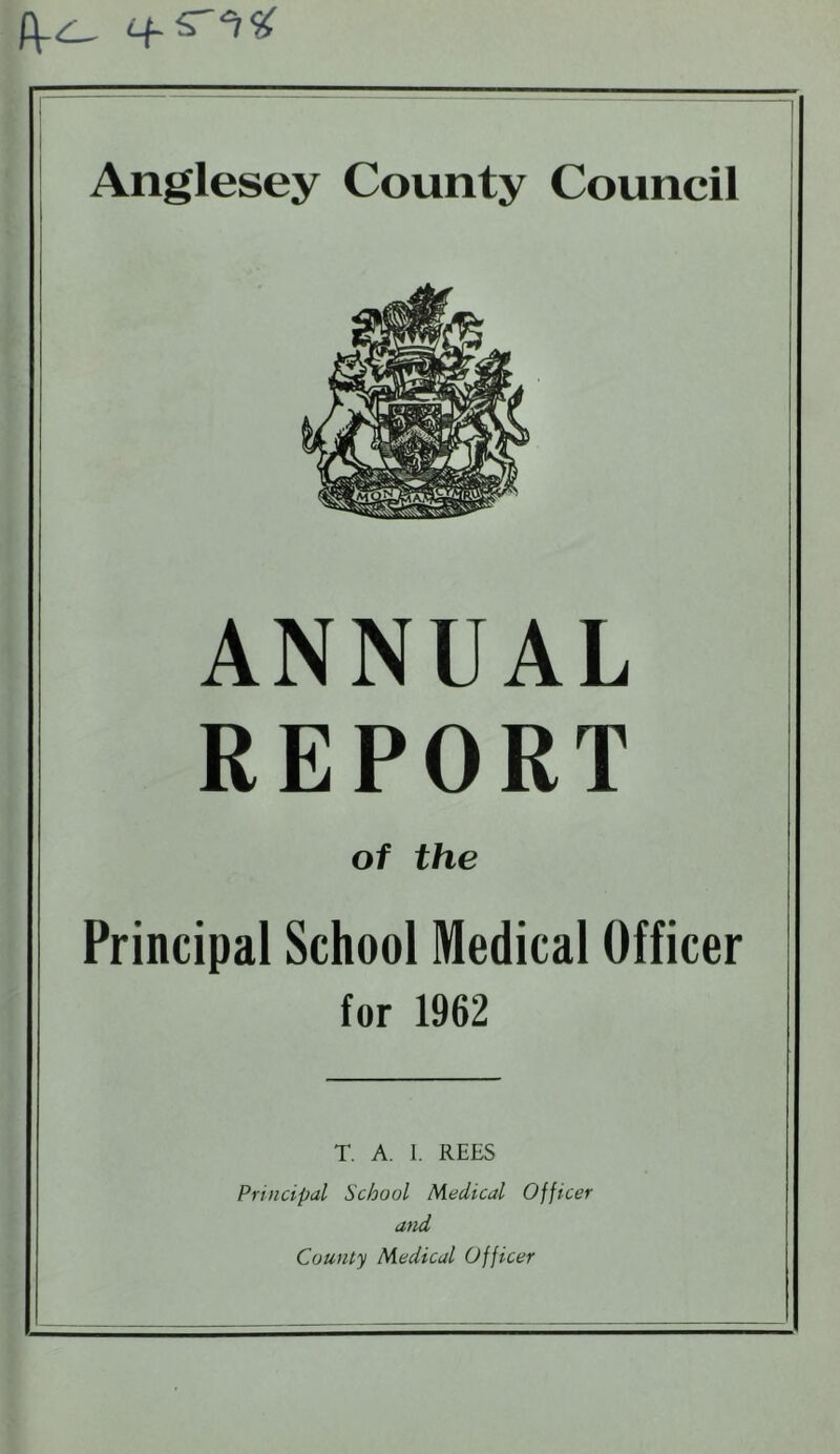 Anglesey County Council ANNUAL REPORT of the Principal School Medical Officer for 1962 T. A. I. REES Principal School Medical Officer and County Medical Officer