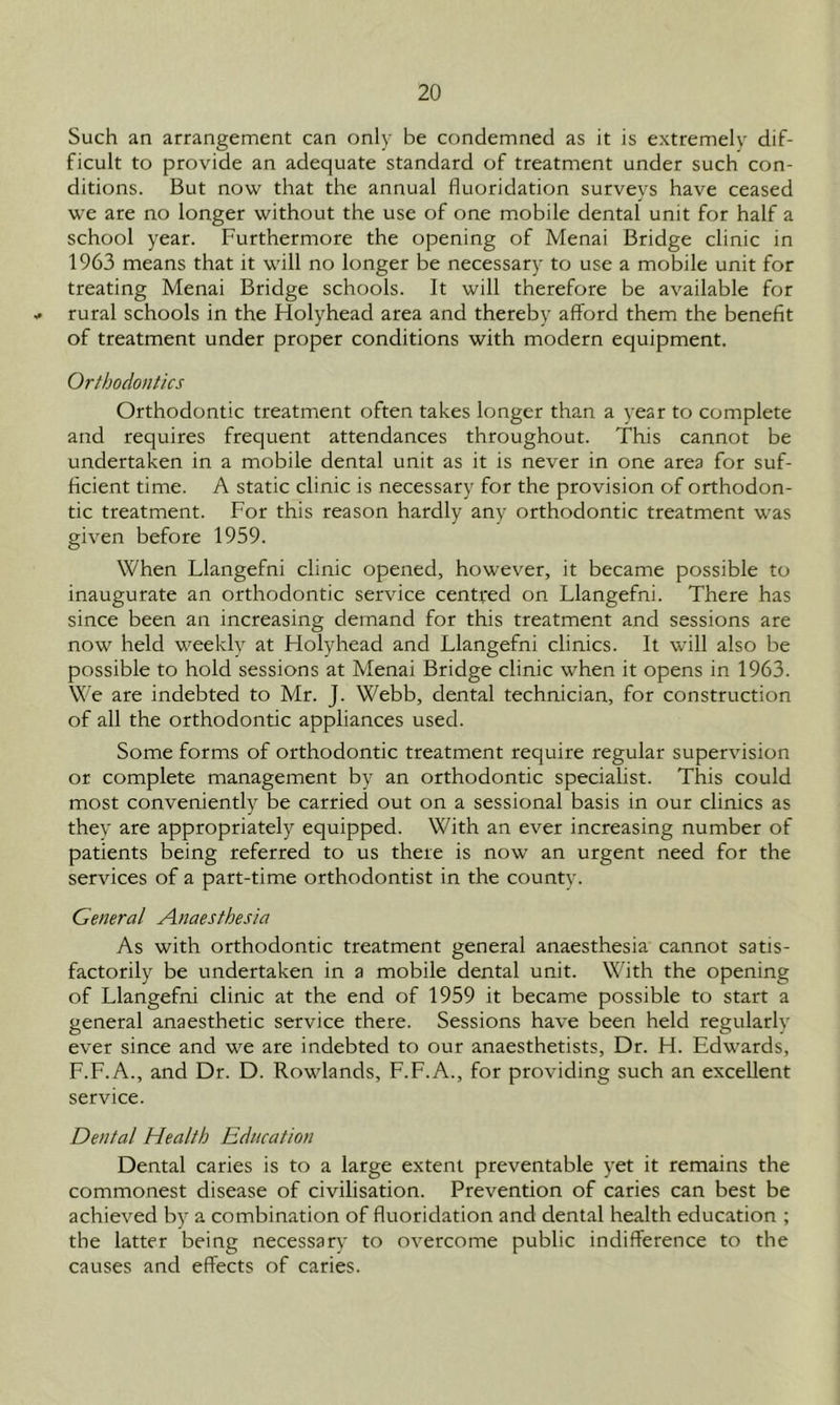 Such an arrangement can only be condemned as it is extremely dif- ficult to provide an adequate standard of treatment under such con- ditions. But now that the annual fluoridation surveys have ceased we are no longer without the use of one mobile dental unit for half a school year. Furthermore the opening of Menai Bridge clinic in 1963 means that it will no longer be necessary to use a mobile unit for treating Menai Bridge schools. It will therefore be available for * rural schools in the Holyhead area and thereby afford them the benefit of treatment under proper conditions with modern equipment. Orthodontics Orthodontic treatment often takes longer than a year to complete and requires frequent attendances throughout. This cannot be undertaken in a mobile dental unit as it is never in one area for suf- ficient time. A static clinic is necessary for the provision of orthodon- tic treatment. For this reason hardly any orthodontic treatment was given before 1959. When Llangefni clinic opened, however, it became possible to inaugurate an orthodontic service centred on Llangefni. There has since been an increasing demand for this treatment and sessions are now held weekly at Holyhead and Llangefni clinics. It will also be possible to hold sessions at Menai Bridge clinic when it opens in 1963. We are indebted to Mr. J. Webb, dental technician, for construction of all the orthodontic appliances used. Some forms of orthodontic treatment require regular supervision or complete management by an orthodontic specialist. This could most conveniently be carried out on a sessional basis in our clinics as they are appropriately equipped. With an ever increasing number of patients being referred to us there is now an urgent need for the services of a part-time orthodontist in the county. General Anaesthesia As with orthodontic treatment general anaesthesia cannot satis- factorily be undertaken in a mobile dental unit. With the opening of Llangefni clinic at the end of 1959 it became possible to start a general anaesthetic service there. Sessions have been held regularly ever since and we are indebted to our anaesthetists, Dr. H. Edwards, F.F.A., and Dr. D. Rowlands, F.F.A., for providing such an excellent service. Dental Health Education Dental caries is to a large extent preventable yet it remains the commonest disease of civilisation. Prevention of caries can best be achieved by a combination of fluoridation and dental health education ; the latter being necessary to overcome public indifference to the causes and effects of caries.