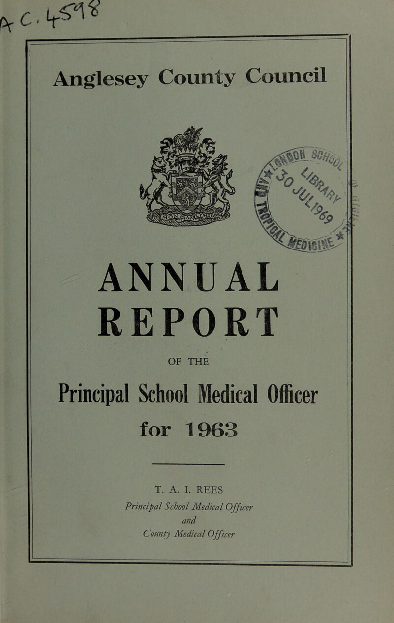 Anglesey County Council ANNUAL REPORT t OF THE Principal School Medical Officer for 1963 T. A. I. REES Principal School Medical Officer and County Medical Officer