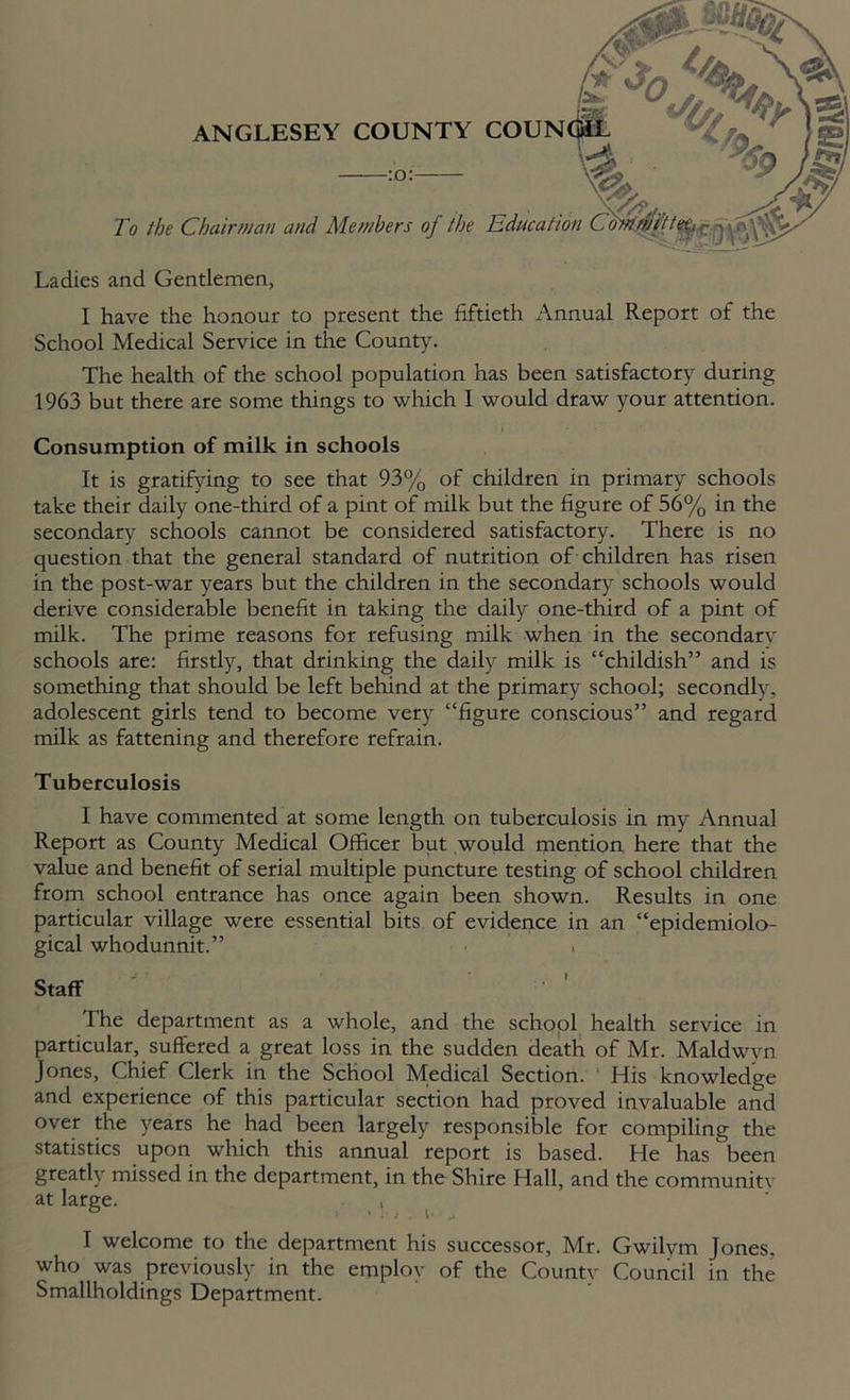 To the Chair»ian and Members of the Edncatic :o Ladies and Gentlemen, I have the honour to present the fiftieth Annual Report of the School Medical Service in the County. The health of the school population has been satisfactory during 1963 but there are some things to which I would draw your attention. i I Consumption of milk in schools It is gratifying to see that 93% of children in primary schools take their daily one-third of a pint of milk but the figure of 56% in the secondary schools cannot be considered satisfactory. There is no question that the general standard of nutrition of children has risen in the post-war years but the children in the secondary schools would derive considerable benefit in taking the daily one-third of a pint of milk. The prime reasons for refusing milk when in the secondarv schools are: firstly, that drinking the daily milk is “childish” and is something that should be left behind at the primary school; secondlv, adolescent girls tend to become very “figure conscious” and regard milk as fattening and therefore refrain. Tuberculosis I have commented at some length on tuberculosis in my Annual Report as County Medical Officer but would mention here that the value and benefit of serial multiple puncture testing of school children from school entrance has once again been shown. Results in one particular village were essential bits of evidence in an “epidemiolo- gical whodunnit.” The department as a whole, and the school health service in particular, suffered a great loss in the sudden death of Mr. Maldwvn Jones, Chief Clerk in the School Medical Section. His knowledge and experience of this particular section had proved invaluable and over the years he had been largely responsible for compiling the statistics upon which this annual report is based. He has been greatly missed in the department, in the Shire Hall, and the community at large. , who was previously in the employ of the Countv Council in the Smallholdings Department. Staff