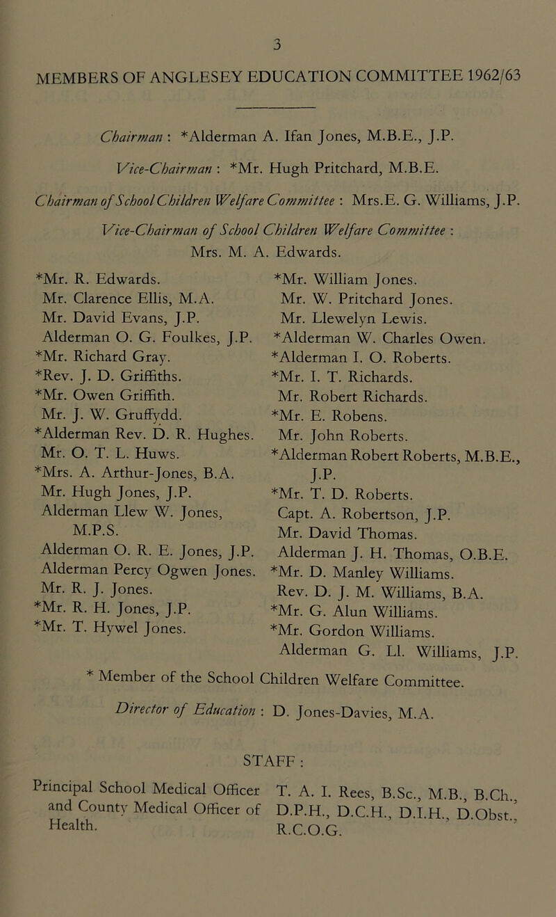 MEMBERS OF ANGLESEY EDUCATION COMMITTEE 1962/63 Chairman : *Alderman A. Ifan Jones, M.B.E., J.P. Vice-Chairman : *Mr. Hugh Pritchard, M.B.E. Chairman of School Children Welfare Commit tee : Mrs.E. G. Williams, J.P. Vice-Chairman of School Children Welfare Committee : Mrs. M. A. Edwards. *Mr. R. Edwards. Mr. Clarence Ellis, M.A. Mr. David Evans, J.P. Alderman O. G. Foulkes, J.P. *Mr. Richard Gray. *Rev. J. D. Griffiths. *Mr. Owen Griffith. Mr. J. W. Gruffydd. *Alderman Rev. D. R. Hughes. Mr. O. T. L. Huws. *Mrs. A. Arthur-Jones, B.A. Mr. Hugh Jones, J.P. Alderman Llew W. Jones, M.P.S. Alderman O. R. E. Jones, J.P. Alderman Percy Ogwen Jones. Mr. R. J. Jones. *Mr. R. H. Jones, J.P. *Mr. T. Hywel Jones. * Member of the School *Mr. William Jones. Mr. W. Pritchard Jones. Mr. Llewelyn Lewis. *AIderman W. Charles Owen. *Alderman I. O. Roberts. *Mr. I. T. Richards. Mr. Robert Richards. *Mr. E. Robens. Mr. John Roberts. * Alderman Robert Roberts, M.B.E., J.P. *Mr. T. D. Roberts. Capt. A. Robertson, J.P. Mr. David Thomas. Alderman J. H. Thomas, O.B.E. *Mr. D. Manley Williams. Rev. D. J. M. Williams, B.A. *Mr. G. Alun Williams. *Mr. Gordon Williams. Alderman G. LI. Williams, J.P. .hildren Welfare Committee. Director of Education : D. Jones-Davies, M.A. STAFF: Principal School Medical Officer T. A. I. Rees, B.Sc., M.B., B.Ch.. and County Medical Officer of D.P.H., D.C.H., D.l.H. D Obst Health- R.C.O.G.