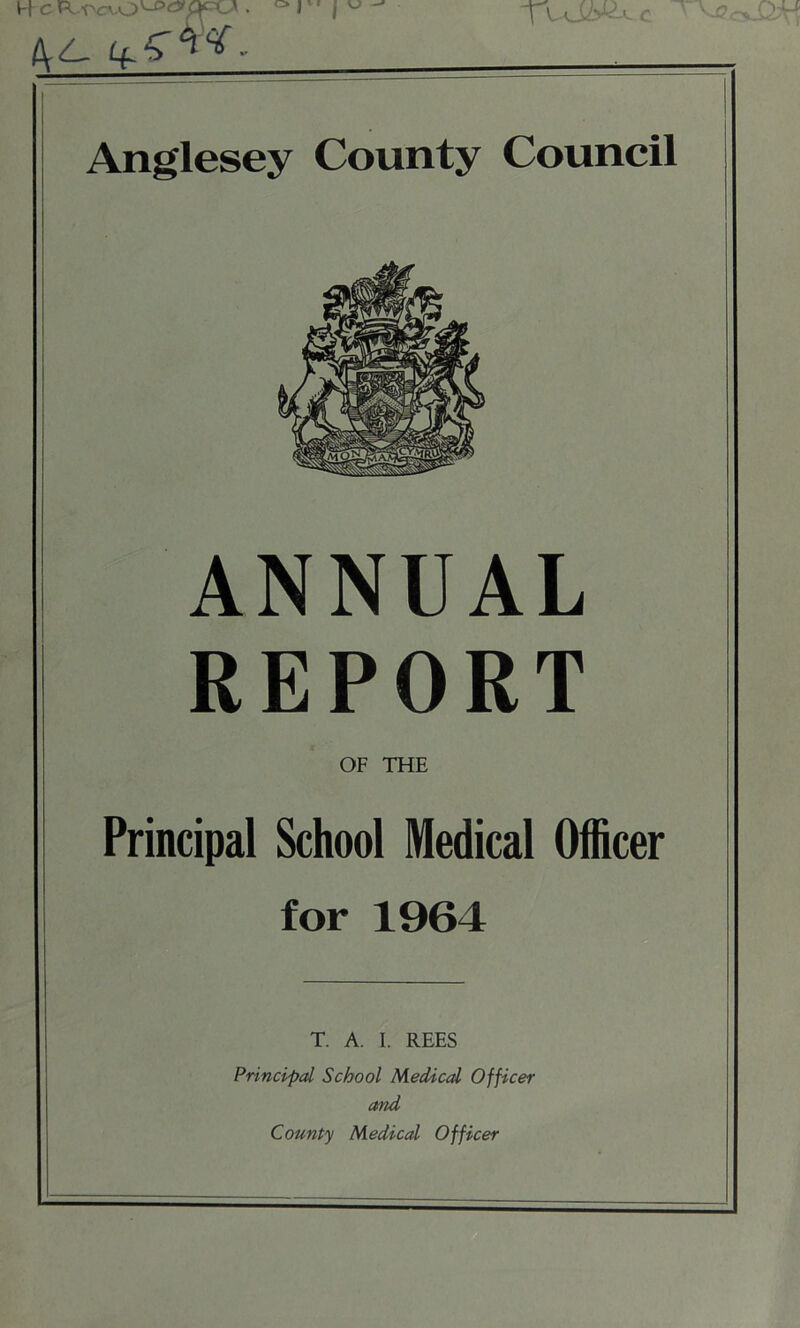 c H c ® I ' j ^ /yl. 4^^- Anglesey County Council ANNUAL REPORT OF THE Principal School Medical Officer for 1964 T. A. I. REES Principal School Medical Officer and County Medical Officer