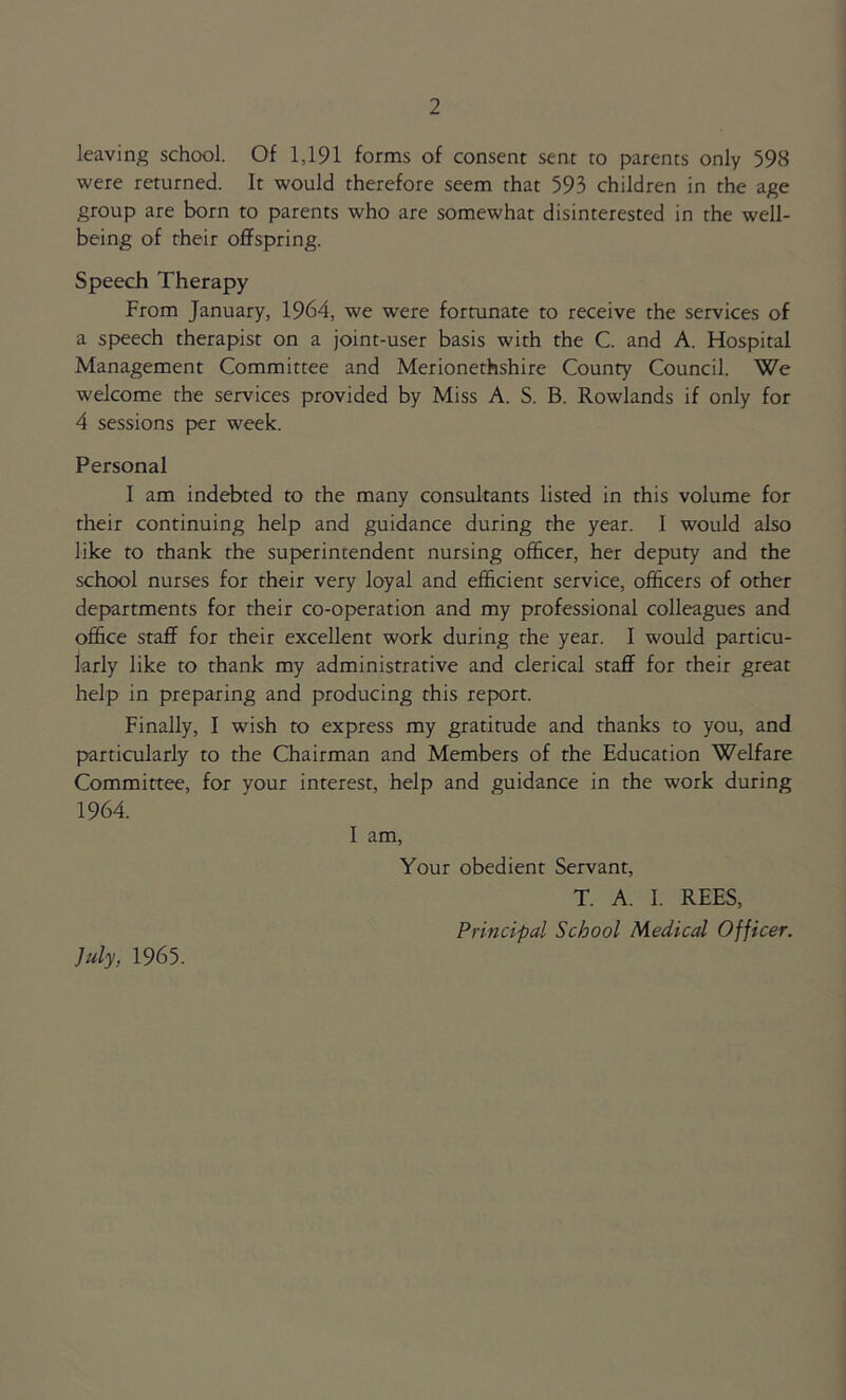 leaving school. Of 1,191 forms of consent sent to parents only 598 were returned. It would therefore seem that 593 children in the age group are born to parents who are somewhat disinterested in the well- being of their offspring. Speech Therapy From January, 1964, we were fortunate to receive the services of a speech therapist on a joint-user basis with the C. and A. Hospital Management Committee and Merionethshire County Council. We welcome the services provided by Miss A. S. B. Rowlands if only for 4 sessions per week. Personal I am indebted to the many consultants listed in this volume for their continuing help and guidance during the year. I would also like to thank the superintendent nursing officer, her deputy and the school nurses for their very loyal and efficient service, officers of other departments for their co-operation and my professional colleagues and office staff for their excellent work during the year. I would particu- larly like to thank my administrative and clerical staff for their great help in preparing and producing this report. Finally, I wish to express my gratitude and thanks to you, and particularly to the Chairman and Members of the Education Welfare Committee, for your interest, help and guidance in the work during 1964. I am, Your obedient Servant, T. A. I. REES, Principal School Medical Officer. July, 1965.