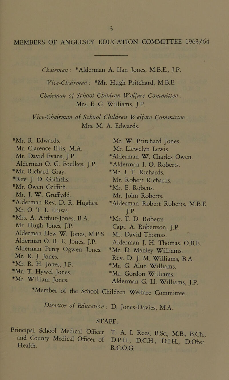 MEMBERS OF ANGLESEY EDUCATION COMMITTEE 1963/64 Chairman: *Alderman A. Ifan Jones, M.B.E., J.P. Vice-Chairman : #Mr. Hugh Pritchard, M.B.E. Chairman of School Children Welfare Committee: Mrs. E. G. Williams, J.P. Vice-Chairman of School Children Welfare Committee: Mrs. M. A. Edwards. *Mr. R. Edwards. Mr. Clarence Ellis, M.A. Mr. David Evans, J.P. Alderman O. G. Foulkes, J.P. *Mr. Richard Gray. *Rev. J. D. Griffiths. *Mr. Owen Griffith. Mr. J. W. Gruffiydd. ♦Alderman Rev. D. R. Hughes. Mr. O. T. L. Huws. *Mrs. A. Arthur-Jones, B.A. Mr. Hugh Jones, J.P. Alderman Llew W. Jones, M.P.S Alderman O. R. E. Jones, J.P. Alderman Percy Ogwen Jones. Mr. R. J. Jones. *Mr. R. H. Jones, J.P. *Mr. T. Hywel Jones. *Mr. William Jones. Mr. W. Pritchard Jones. Mr. Llewelyn Lewis. ‘Alderman W. Charles Owen. ♦Alderman I. O. Roberts. *Mr. I. T. Richards. Mr. Robert Richards. *Mr. E. Robens. Mr. John Roberts. ♦Alderman Robert Roberts, M.B.E JP. *Mr. T. D. Roberts. Capt. A. Robertson, J.P. Mr. David Thomas. Alderman J. H. Thomas, O.B.E. *Mr. D. Manley Williams. Rev. D. J. M. Williams, B.A. *Mr. G. Alun Williams. *Mr. Gordon Williams. Alderman G. LI. Williams, J.P. ♦Member of the School Children Welfare Committee. Director of Education: D. Jones-Davies, M.A. STAFF : Principal School Medical Officer T. A. I. Rees, B.Sc., M.B, BCh and County Medical Officer of D.P.H., D.CH DIH DObsr HeaIrh- R.C.O.G.