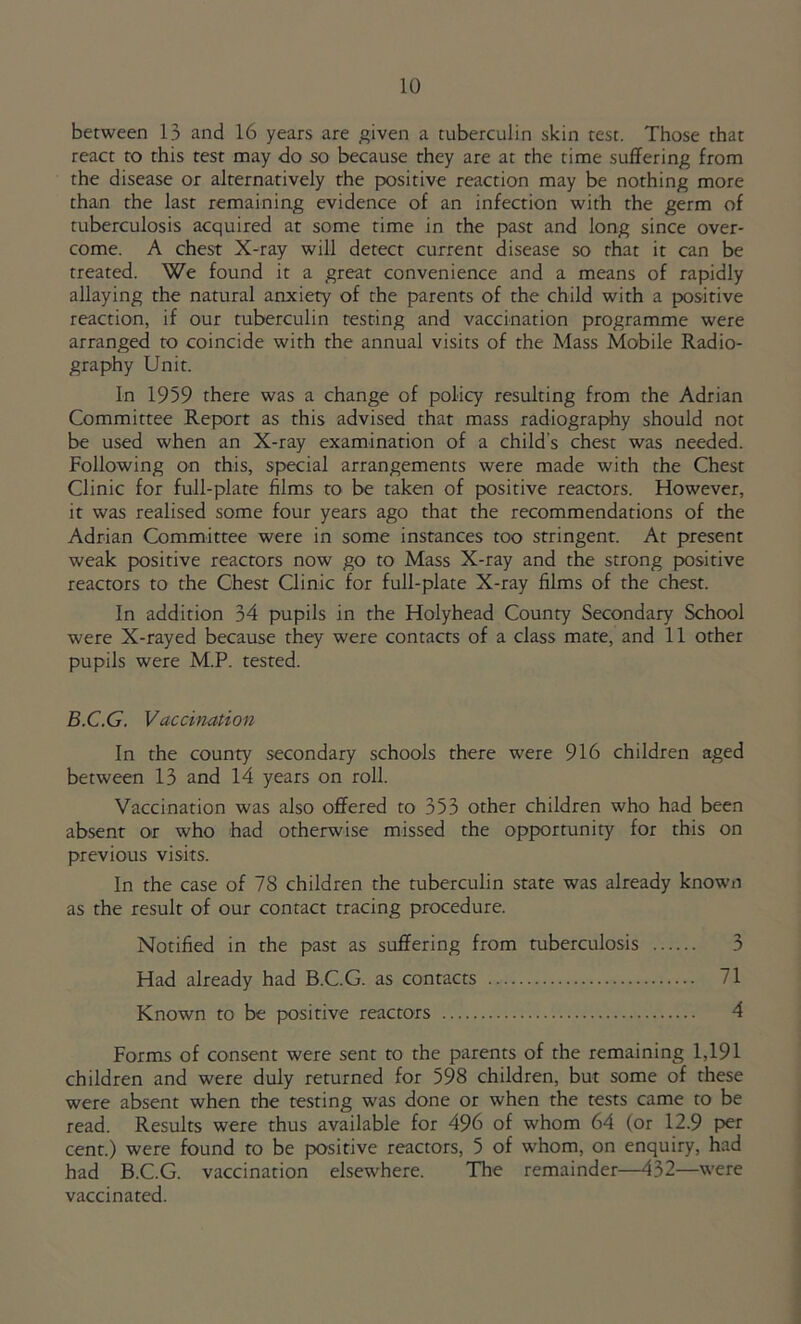 between 13 and 16 years are given a tuberculin skin test. Those that react to this test may do so because they are at the time suffering from the disease or alternatively the positive reaction may be nothing more than the last remaining evidence of an infection with the germ of tuberculosis acquired at some time in the past and long since over- come. A chest X-ray will detect current disease so that it can be treated. We found it a great convenience and a means of rapidly allaying the natural anxiety of the parents of the child with a positive reaction, if our tuberculin testing and vaccination programme were arranged to coincide with the annual visits of the Mass Mobile Radio- graphy Unit. In 1959 there was a change of policy resulting from the Adrian Committee Report as this advised that mass radiography should not be used when an X-ray examination of a child’s chest was needed. Following on this, special arrangements were made with the Chest Clinic for full-plate films to be taken of positive reactors. However, it was realised some four years ago that the recommendations of the Adrian Committee were in some instances too stringent. At present weak positive reactors now go to Mass X-ray and the strong positive reactors to the Chest Clinic for full-plate X-ray films of the chest. In addition 34 pupils in the Holyhead County Secondary School were X-rayed because they were contacts of a class mate, and 11 other pupils were M.P. tested. B.C.G. Vaccination In the county secondary schools there were 916 children aged between 13 and 14 years on roll. Vaccination was also offered to 353 other children who had been absent or who had otherwise missed the opportunity for this on previous visits. In the case of 7S children the tuberculin state was already known as the result of our contact tracing procedure. Notified in the past as suffering from tuberculosis 3 Had already had B.C.G. as contacts 71 Known to be positive reactors 4 Forms of consent were sent to the parents of the remaining 1,191 children and were duly returned for 598 children, but some of these were absent when the testing was done or when the tests came to be read. Results were thus available for 496 of whom 64 (or 12.9 per cent.) were found to be positive reactors, 5 of whom, on enquiry, had had B.C.G. vaccination elsewhere. The remainder—432—were vaccinated.