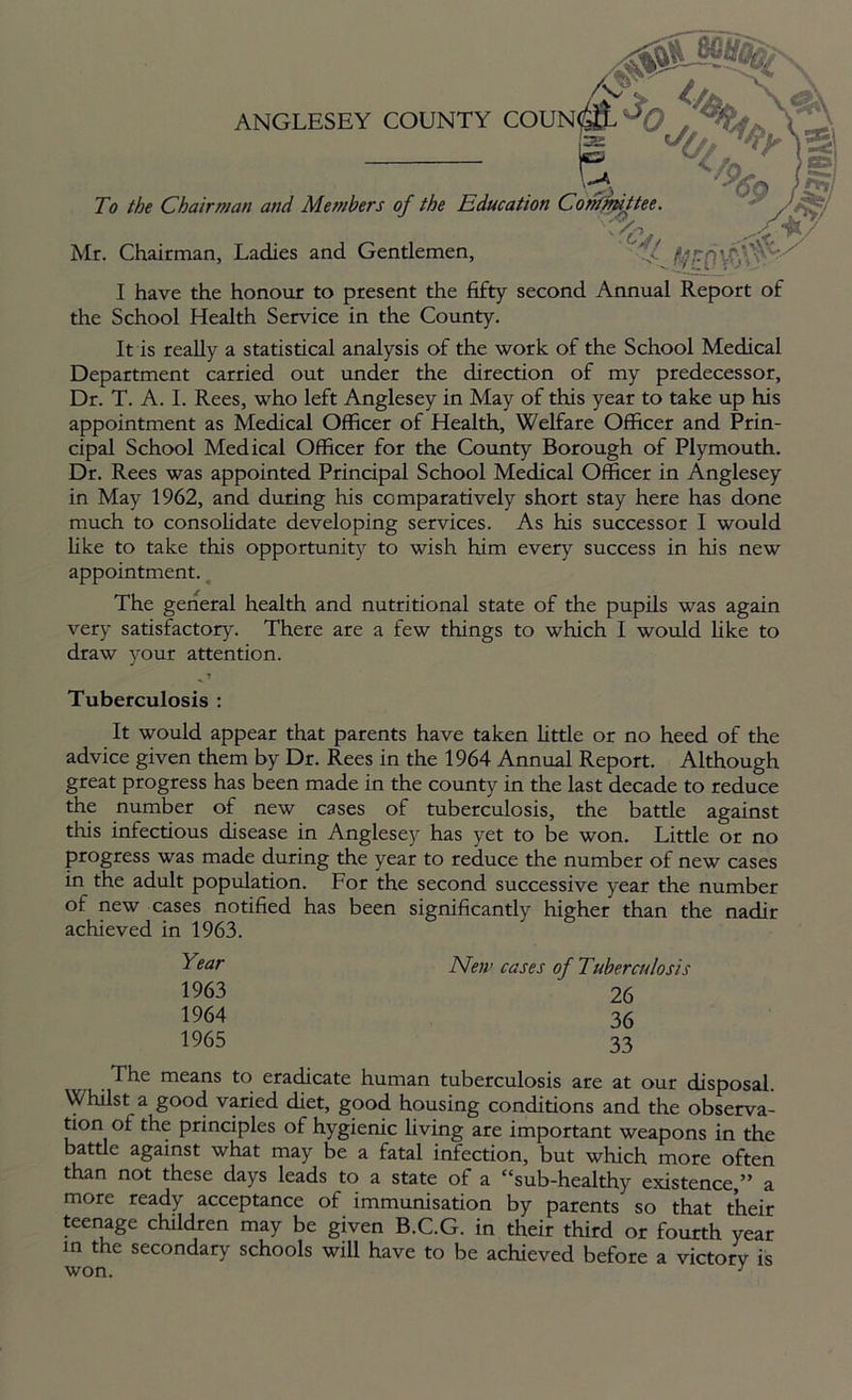 Mr. Chairman, Ladies and Gentlemen, To the Chairman and Members of the Educ ANGLESEY COUNTY I have the honour to present the fifty second Annual Report of the School Health Service in the County. It is really a statistical analysis of the work of the School Medical Department carried out under the direction of my predecessor, Dr. T. A. I. Rees, who left Anglesey in May of this year to take up his appointment as Medical Officer of Health, Welfare Officer and Prin- cipal School Medical Officer for the County Borough of Plymouth. Dr. Rees was appointed Principal School Medical Officer in Anglesey in May 1962, and during his comparatively short stay here has done much to consolidate developing services. As his successor I would like to take this opportunity to wish him every success in his new appointment. The general health and nutritional state of the pupils was again very satisfactory. There are a few things to which I would like to draw your attention. 1 Tuberculosis : It would appear that parents have taken little or no heed of the advice given them by Dr. Rees in the 1964 Annual Report. Although great progress has been made in the county in the last decade to reduce the number of new cases of tuberculosis, the battle against this infectious disease in Anglesey has yet to be won. Little or no progress was made during the year to reduce the number of new cases in the adult population. For the second successive year the number of new cases notified has been significantly higher than the nadir achieved in 1963. The means to eradicate human tuberculosis are at our disposal. Whilst a good varied diet, good housing conditions and the observa- tion of the principles of hygienic living are important weapons in the battle against what may be a fatal infection, but which more often than not these days leads to a state of a “sub-healthy existence,” a more ready acceptance of immunisation by parents so that their teenage children may be given B.C.G. in their third or fourth year in the secondary schools will have to be achieved before a victory is Year 1963 1964 1965 New eases of Tuberculosis 26 36 33