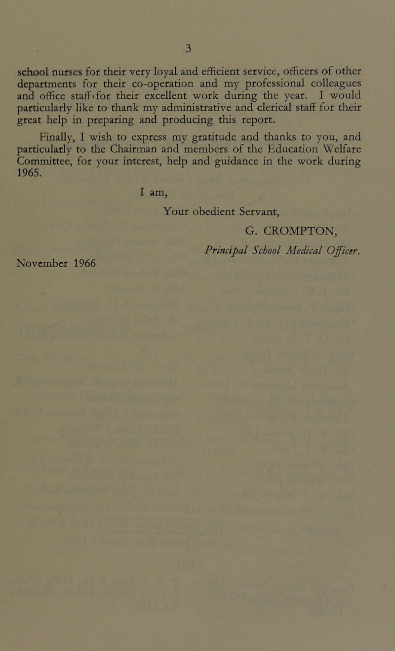 school nurses for their very loyal and efficient service, officers of other departments for their co-operation and my professional colleagues and office staff* for their excellent work during the year. I would particularly like to thank my administrative and clerical staff for their great help in preparing and producing this report. Finally, I wish to express my gratitude and thanks to you, and particularly to the Chairman and members of the Education Welfare Committee, for your interest, help and guidance in the work during 1965. November 1966 I am, Your obedient Servant, G. CROMPTON, Principal School Medical Officer.