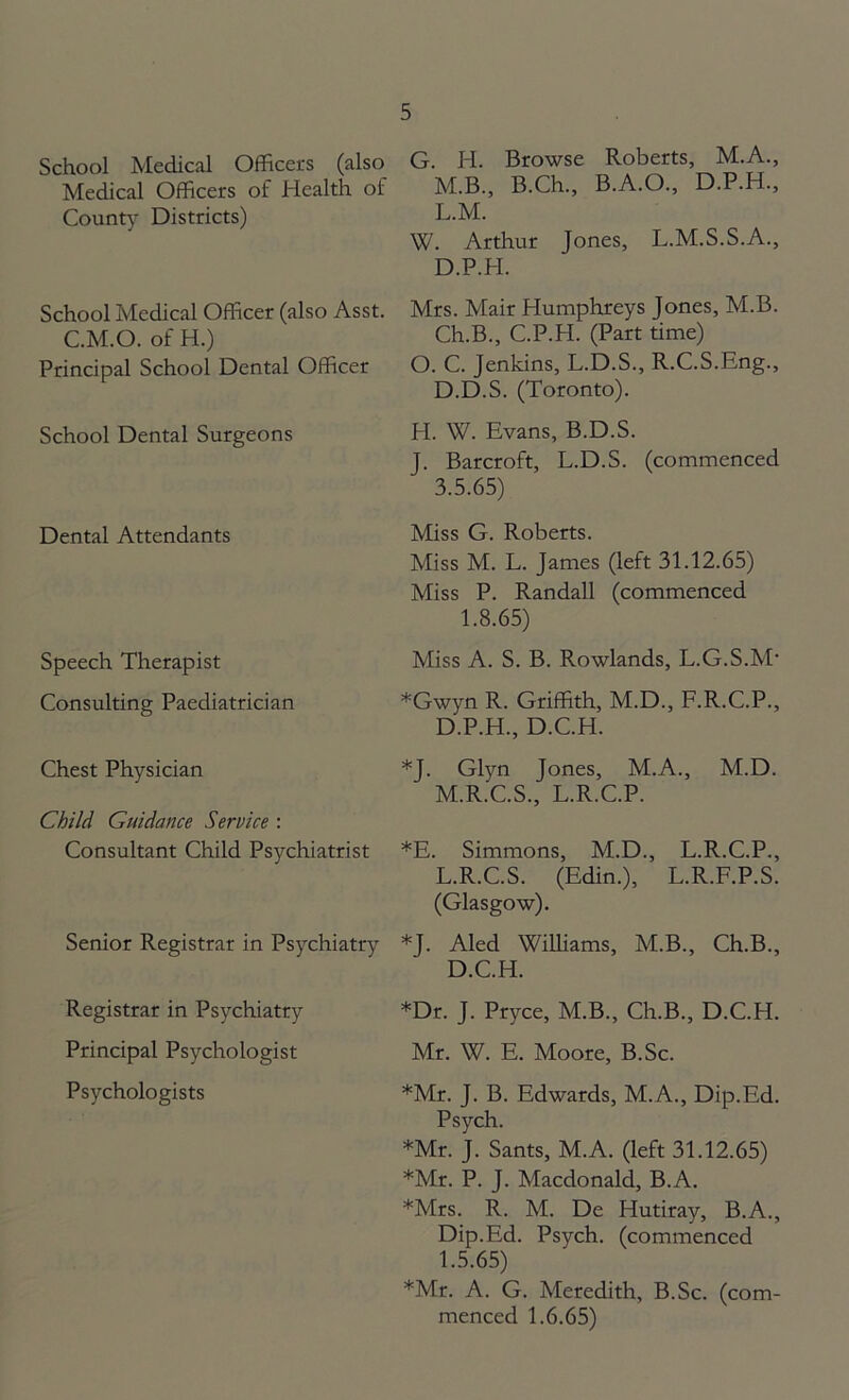 School Medical Officers (also Medical Officers of Health of County Districts) School Medical Officer (also Asst. C.M.O. of H.) Principal School Dental Officer School Dental Surgeons Dental Attendants Speech Therapist Consulting Paediatrician Chest Physician Child Guidance Service : Consultant Child Psychiatrist Senior Registrar in Psychiatry Registrar in Psychiatry Principal Psychologist Psychologists G. H. Browse Roberts, M.A., M.B., B.Ch., B.A.O., D.P.H., L. M. W. Arthur Jones, L.M.S.S.A., D.P.PI. Mrs. Mair Humphreys Jones, M.B. Ch.B., C.P.H. (Part time) O. C. Jenkins, L.D.S., R.C.S.Eng., D.D.S. (Toronto). H. W. Evans, B.D.S. J. Barcroft, L.D.S. (commenced 3.5.65) Miss G. Roberts. Miss M. L. James (left 31.12.65) Miss P. Randall (commenced 1.8.65) Miss A. S. B. Rowlands, L.G.S.M* *Gwyn R. Griffith, M.D., F.R.C.P., D.P.H., D.C.H. *J. Glyn Jones, M.A., M.D. M. R.C.S., L.R.C.P. *E. Simmons, M.D., L.R.C.P., L.R.C.S. (Edin.), L.R.F.P.S. (Glasgow). *J. Aled Williams, M.B., Ch.B., D.C.H. *Dr. J. Pryce, M.B., Ch.B., D.C.H. Mr. W. E. Moore, B.Sc. *Mr. J. B. Edwards, M.A., Dip.Ed. Psych. *Mr. J. Sants, M.A. (left 31.12.65) *Mr. P. J. Macdonald, B.A. *Mrs. R. M. De Hutiray, B.A., Dip.Ed. Psych, (commenced 1.5.65) *Mr. A. G. Meredith, B.Sc. (com- menced 1.6.65)