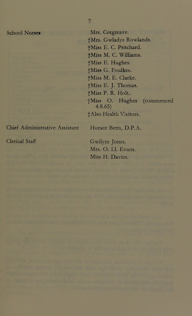 School Nurses Mrs. Cotgreave. fMrs. Gwladys Rowlands. fMiss E. C. Pritchard. fMiss M. C. Williams. fMiss E. Hughes. fMiss G. Foulkes. fMiss M. E. Clarke. fMiss E. J. Thomas. fMiss P. R. Holt. fMiss O. Hughes (commenced 4.8.65) f Also Health Visitors. Chief Administrative Assistant Horace Betts, D.P.A. Clerical Staff Gwilym Jones. Mrs. O. LI. Evans. Miss H. Davies.