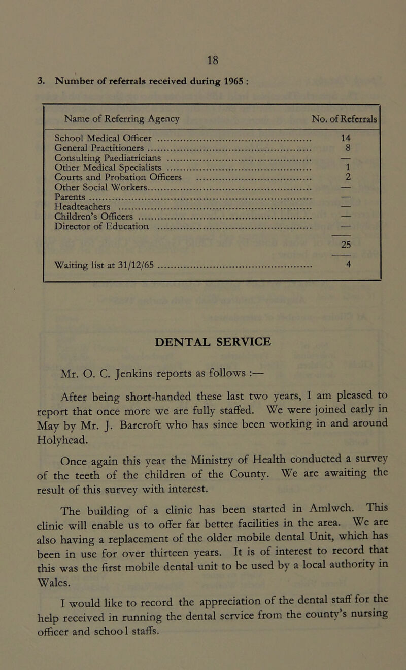 3. Number of referrals received during 1965 : Name of Referring Agency No. of Referrals School Medical Officer 14 General Practitioners 8 Consulting Paediatricians — Other Medical Specialists 1 Courts and Probation Officers 2 Other Social Workers — Parents — Headteachers — Children’s Officers Director of Education — 25 Waiting list at 31/12/65 4 DENTAL SERVICE Mr. O. C. Jenkins reports as follows :— After being short-handed these last two years, I am pleased to report that once more we are fully staffed. We were joined early in May by Mr. J. Barcroft who has since been working in and around Holyhead. Once again this year the Ministry of Health conducted a survey of the teeth of the children of the County. We are awaiting the result of this survey with interest. The building of a clinic has been started in Amlwch. This clinic will enable us to offer far better facilities in the area. We are also having a replacement of the older mobile dental Unit, which has been in use for over thirteen years. It is of interest to record that this was the first mobile dental unit to be used by a local authority in Wales. I would like to record the appreciation of the dental staff for the help received in running the dental service from the county s nursing officer and school staffs.