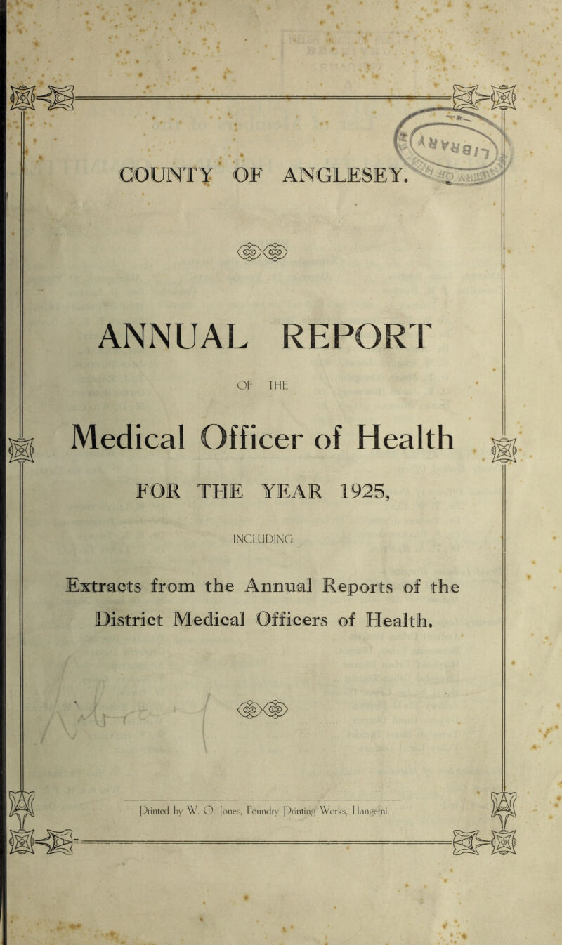 ANNUAL REPORT OP THE Medical Officer of Health FOR THE YEAR 1925, INCLUDING Extracts from the Annual Reports of the District Medical Officers of Health, Printed by W. O. ] ones, Foundry Printing Works, Llangefni.