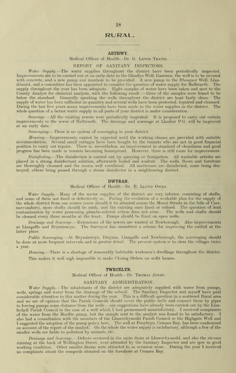 RURAL. AETHWY. Medical Officer of Health—Dr. G. Lewis Travis. REPORT OF SANITARY INSPECTORS. Water Supply.—The water supplies throughout the district have been periodically inspected. Improvements are to be carried out at an early date to the Glanllys Well, Gaerwen, the well is to be covered with concrete, and a new pump and manhole to be provided. A new pump to the Rhosgaer Well, Llan- ddaniel, and a committee has been appointed to consider the question of water supply for Malltraeth. The supply throughout the year has been adequate. Eight samples of water have been taken and sent to the County Analyst for chemical analysis, with the following result :—three of the samples were found to be below the standard. Generally speaking the wells throughout the district are kept fairly clean. The supply of water has been sufficient in quantity and several wells have been protected, repaired and cleansed. During the last five years many improvements have been made fo the water supplies in the district. The whole question of a better water supply to all parts of your district is under consideration. Sewerage.—All the existing sewers were periodically inspected. It is proposed to carry out certain improvements to the sewer of Malltraeth. The drainage and sewerage at Llanfair P.G. will be improved at an early date. Scavenging.—There is no system of scavenging in your district. Housing.—Improvements cannot be expected until the working -classes are provided with suitable accommodation. Several small cottages have been bought by the tenants who are not in good financial position to carry out repairs. There is, nevertheless, an improvement in standard of cleanliness and good progress has been made in tenants becoming houseproud. However, there is still room for improvement. Disinfecting.—The disinfection is carried out by spraying or fumigation. All washable articles are placed in a strong disinfectant solution, afterwards boiled and washed. The walls, floors and furniture are thoroughly cleansed and the rooms well ventilated. All mattresses are disinfected, some being des- troyed, others being passed through a steam disinfector in a neighbouring district. DWYRAN. Medical Officer of Health—Dr. E. Lloyd Owen. Water Supply.—Many of the water supplies of the district are very inferior, consisting of shafts, and some of them not lined or defectively so. Failing the evolution of a workable plan for the supply of the whole district from one source (even should it be situated across the Menai Straits in the hills of Caer- narvonshire), more shafts should be sunk, and the existing ones lined or relined. The question of lead contamination by water possessing plum bo-solvent action does not arise. The wells and shafts should be cleaned every three months at the least. Pumps should be fixed on open wells. Drainage and Sewerage.—Extensions of the sewers are wanted at Newborough. Also improvements at Llangaffo and Brynsiencyn. The Surveyor has sunmitted a scheme for improving the outfall at the latter place. Public Scavenging.—At Brynsiencyn, Dwyran, Llangaffo and Newborough, the scavenging should be done at more frequent intervals and in greater detail. The present system is to clear the villages twice a year. Housing.—There is a shortage of reasonably habitable workmen’s dwellings throughout the district. This makes it well nigh impossible to make Closing Orders on unfit houses. TWRCELYN. Medical Officer of Health—Dr. Thomas Jones. SANITARY ADMINISTRATION. Water Supply.-—The inhabitants of the district are adequately supplied with water from pumps, wells, springs and water from the drainage of the subsoil. The Sanitary Inspector and myself have paid considerable attention to this matter during the year. This is a difficult question in a scattered Rural area and we are of opinion that the Parish Councils should cover the public wells and connect them by pipes to forcing pumps some distance from the wells ; our suggestions have already been carried out by the Llan- fechell Parish Council in the case of a well which I had pronounced unsatisfactory. I received complaints of the water from the Moelfre pump, but the sample sent to the analyst was found to be satisfactory. I also had a consultation with the members of the Llanerchymedd Parish Council re the Highgate Well and I suggested the adoption of the pump policy here. The well at Penybryn, Cemaes Bay, has been condemned on account of the report of the analyst. On the whole the water supply is satisfactory, although a few of the smaller wells are liable to pollution by animals, etc. Drainage and Sewerage.—Defects occurred in the main drain at Llanerchymedd, and also the stream running at the back of Wellington Street, were attended by the Sanitary Inspector and are now in good working condition. Other smaller drains were attended to as occasion arose. During the year I received no complaints about the cesspools situated on the foreshore at Cemaes Bay.