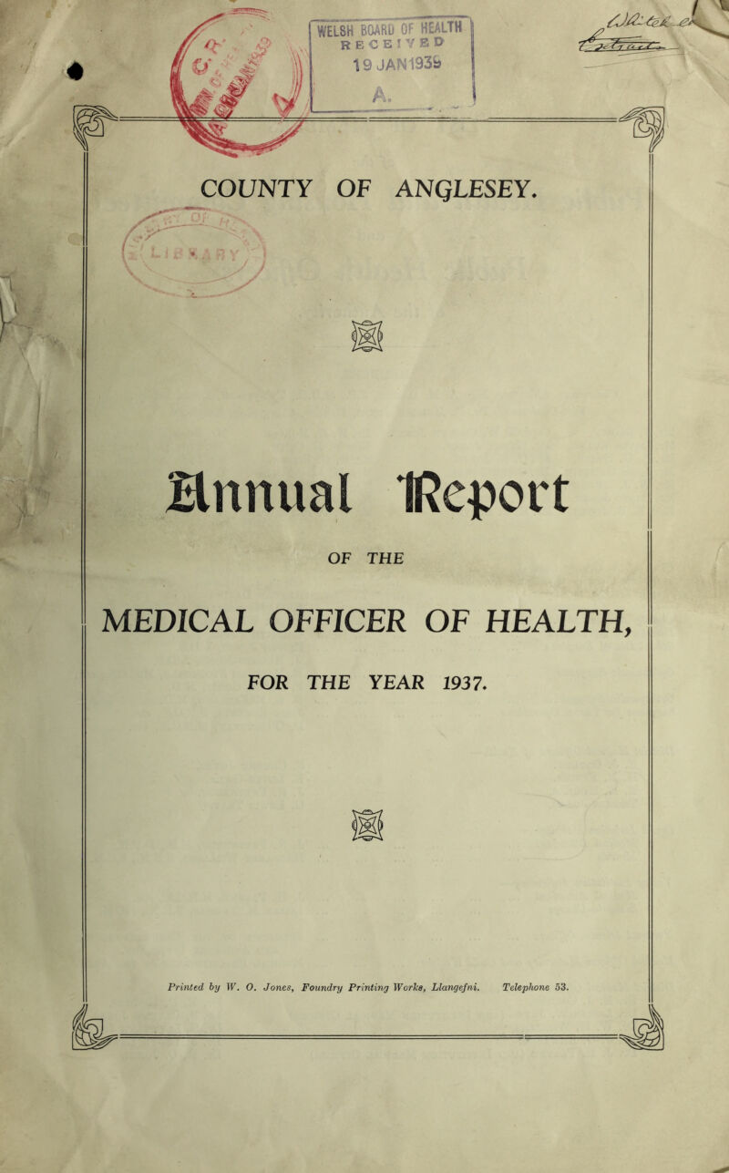 COUNTY OF ANQLESEY. / Brmual IReport OF THE MEDICAL OFFICER OF HEALTH, FOR THE YEAR 1937. Printed by W. 0. Jones, Foundry Printing Works, Llangefni. Telephone 53.